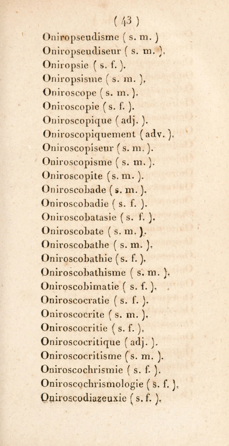 Oniropseudisme ( s. ni. ) Oniropseudiseur ( s. in. \ On iropsie ( s. f. ). Oniropsisme ( s. m. Oniroscope ( s. m. ). Oniroscopie ( s. f. ). Oniroscopique f adj. ). Oniroscopiquement (adv. Oniroscopiseur ( s. m. ). Oniroscopisme ( s. m.}. Oniroscopite (s. m. ). Oniroscobade ( s. m. ). Oniroscobadie f s. f. ). Oniroscobatasie (s. f. ). Oniroscobate ( s. ni, ). Oniroscobathe ( s. m. ). Oniroscobatbie (s. f. ). Oniroscobathisme ( s. m. }. Üniroscobimatie ( s. f. ). Oniroscocratie ( s. f. ). Oniroscocrite ( s. m. ), On iroscocritie ( s. f. ), Oniroscooritique ( adj. Oniroscocritisme (s. m. ). Oniroscochrismie ( s. f. ). Onii 'oscochrismologie ( s. f. J, Oniroscodiazeuxie ( s. f.