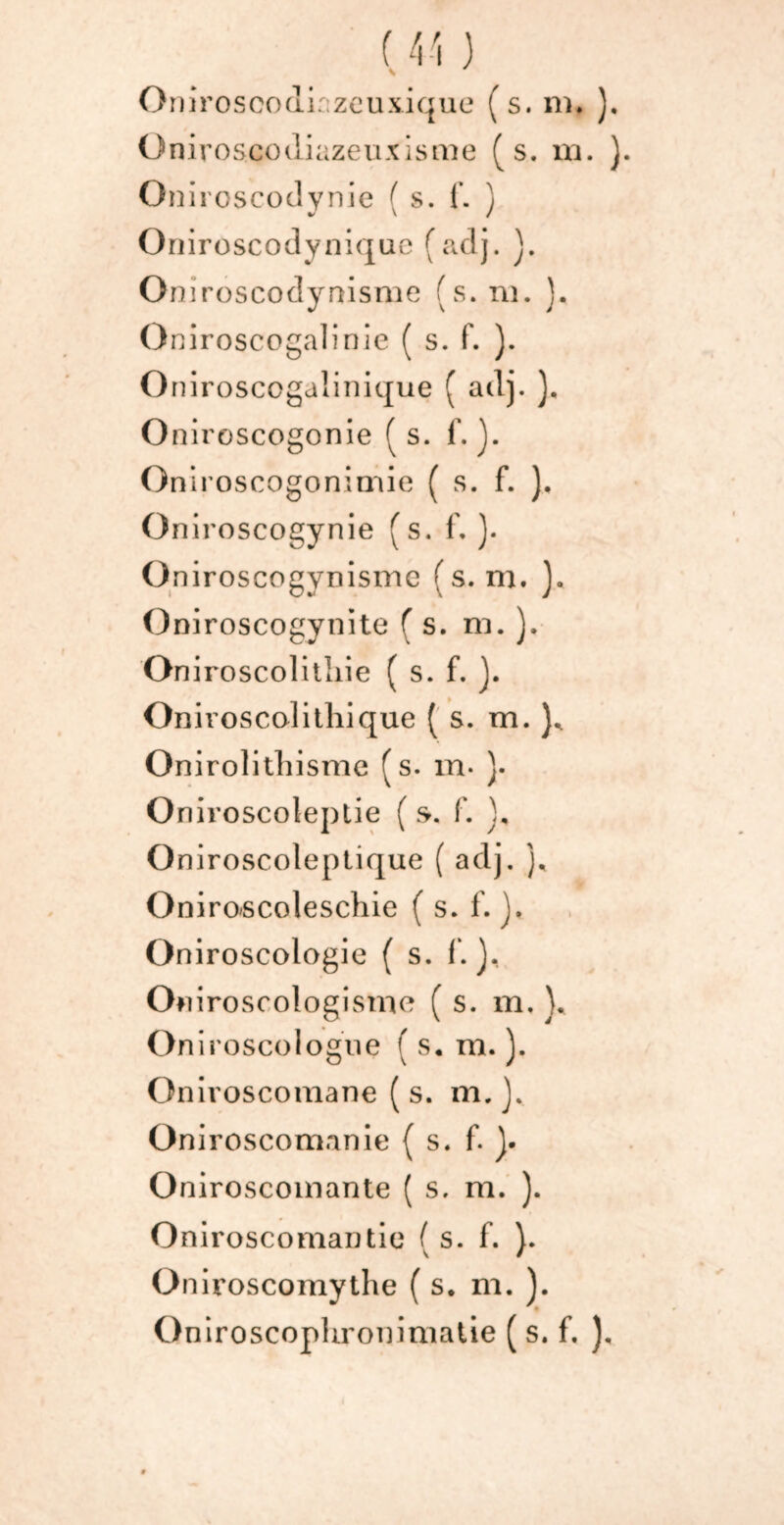 Oniroscodiazeuxisme (s. ni. ). Onircscodynie ( s. f. ) Oniroscodynique (adj. ]. Oniroscodynisme (s. ni. }. Oniroscogalinie ( s. f. ). Oniroscogalinique ( adj. ), Oniroscogonie (s. f. ). Oniroscogonimie ( s. f. ). Oniroscogynie (s. f, ). O niroscogynismc ( s. m. ]. Oniroscogynite ( s. ni. ). On iroscolitliie ( s. f. J. Onivosccditliique ( s. m. )* Onirolithisme (s. m* }• Oniroscoleptie ( s. f. d Oniroscoleptique ( adj. ), Oniroscoleschie ( s. f. ). Oniroscologie ( s. 1*. J, On iroscologisme ( s. m. }. OniroscoIogne ( s. m. ). Oniroscomane (s. m.}. Oniroscomanie (s. f. J. Oniroscoinante ( s. m. ). Oniroscomantie ( s. f. ). Oniroscomythe ( s. m. ). Oniroscophroniniatie ( s. f. ),