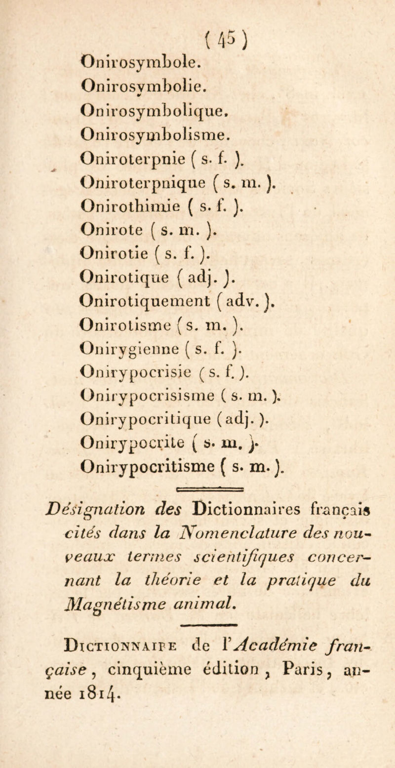 Onirosymbole. Onirosvmbolie. •» O nirosymbolique. Onirosymbolisme. Oniroterpnie ( s- f. ). Oniroterpnique ( s, m. ). Onirothimie ( s. f. ). Onirote ( s. m. ). Onirotie ( s. f. ). Onirotique ( aclj. J. Onirotiquement (adv. ]. Onirotisme (s. m. ). Onirygienne ( s. f. ). O nirypocrisie ( s. f. ). Unirypocrisisme ( s. m. ). Onirypocritique (adj. ). Onirypocrite ( b. m. y Onirypocritisme ( s. m. ). Désignation des Dictionnaires français cités dans la Nomenclature des nou- veaux termes scientifiques concer- nant la théorie et la pratique du Magnétisme animal. Dictionnaire de Y Académie fran- çaise , cinquième édition } Paris, an- née 1814-