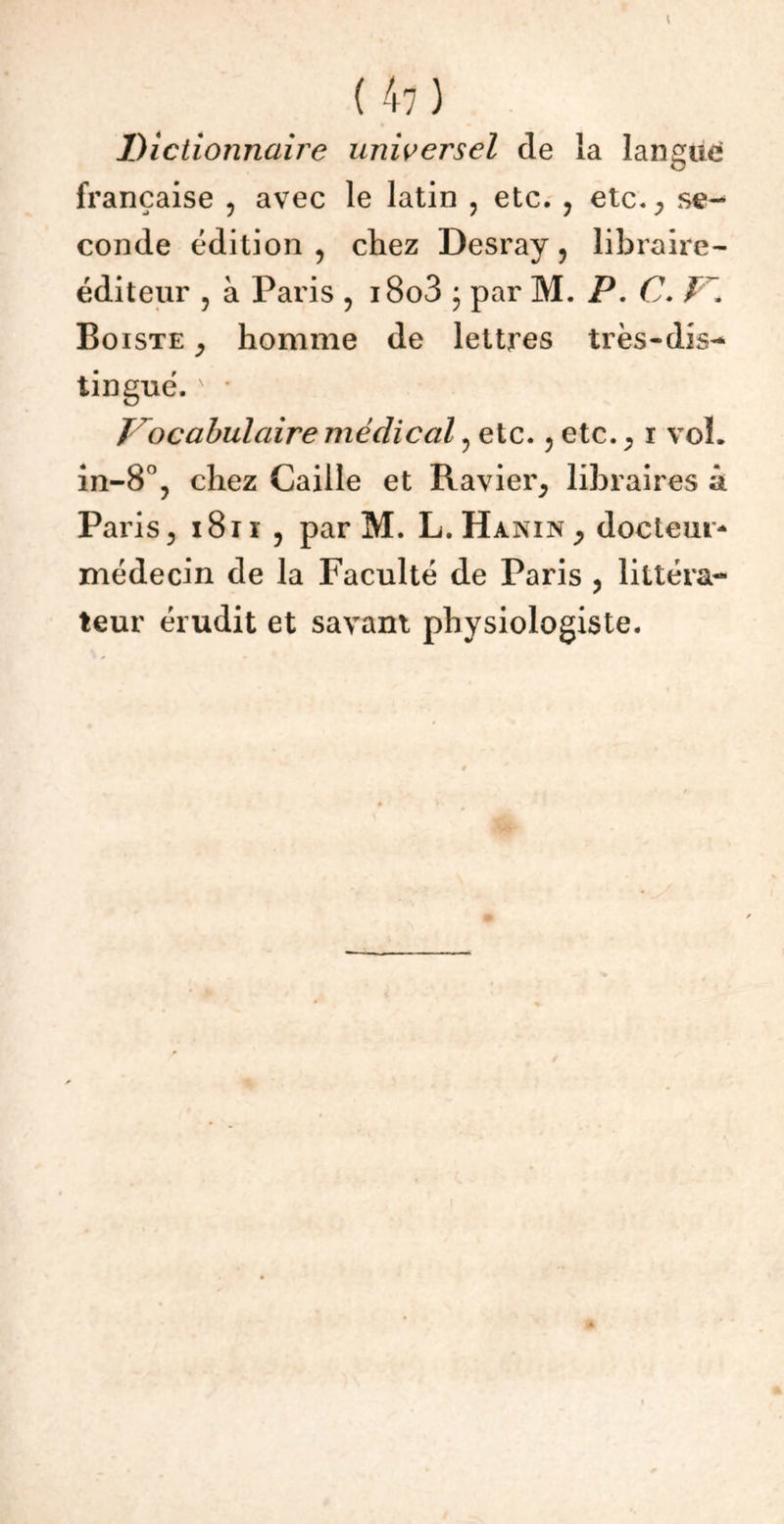 ( 41 ) Dictionnaire universel de la langue française , avec le latin , etc. , etc., se- conde édition , chez Desray ? libraire- éditeur ? à Paris , i8o3 • par M. P. C. V\ Boiste , homme de lettres très-dis- tingué. N • Vocabulaire médical , etc. , etc. , i vol. in-8°, chez Caille et Ravier, libraires â Paris, i8iï , par M. L.Hanin, docteur- médecin de la Faculté de Paris , littéra- teur érudit et savant physiologiste. i