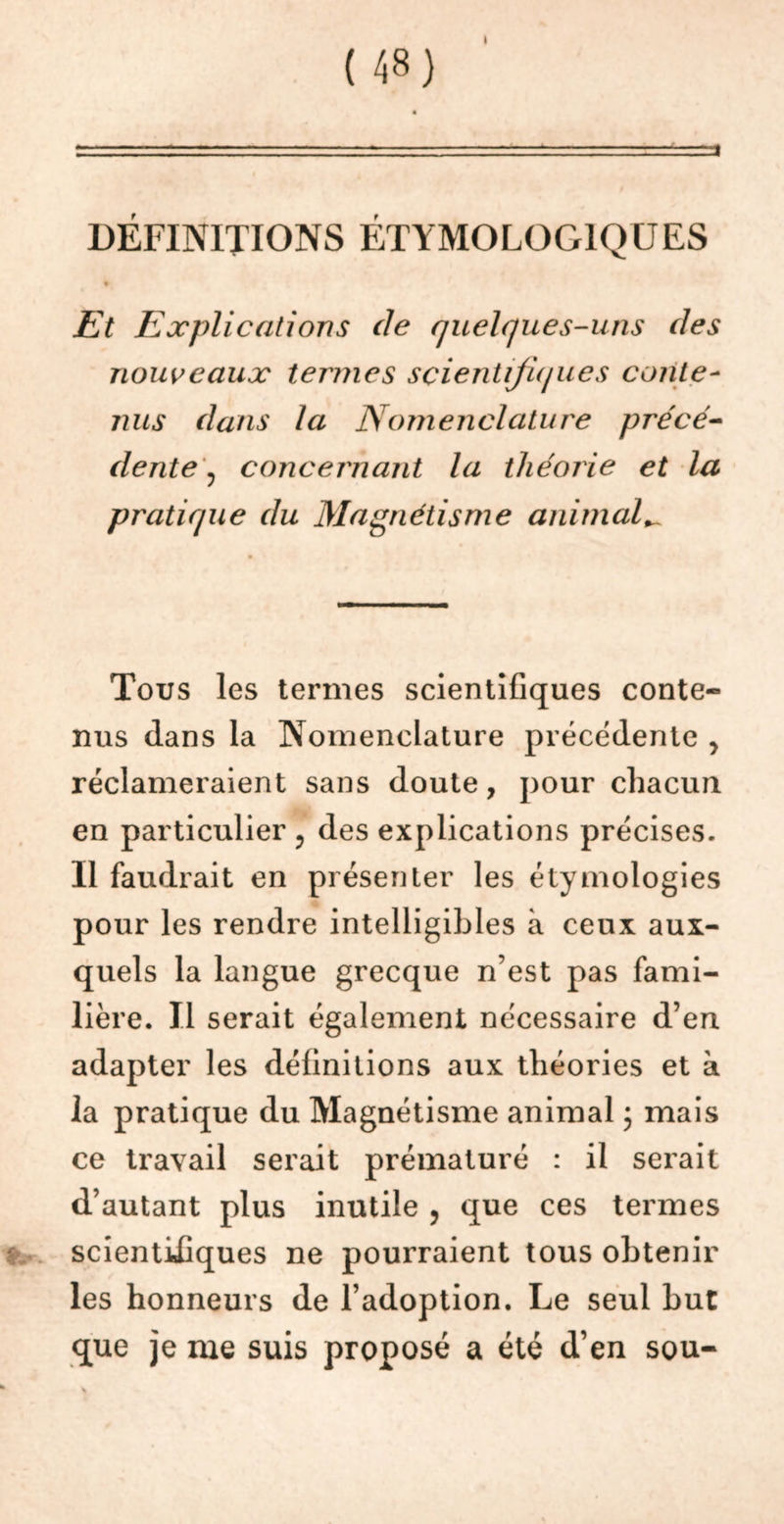 ( 48} DEFINITIONS ETYMOLOGIQUES Et Explications (le quelques-uns des nouveaux termes scientifiques conte- nus dans la Nomenclature précé- dente , concernant la théorie et la pratique du Magnétisme animal^ Tous les termes scientifiques conte- nus dans la Nomenclature precedente , réclameraient sans doute, pour chacun en particulier ? des explications précises. Il faudrait en présenter les étymologies pour les rendre intelligibles à ceux aux- quels la langue grecque n’est pas fami- lière. Il serait également nécessaire d’en adapter les définitions aux théories et à la pratique du Magnétisme animal ; mais ce travail serait prématuré : il serait d’autant plus inutile , que ces termes scientifiques ne pourraient tous obtenir les honneurs de l’adoption. Le seul but que je me suis proposé a été d’en sou-