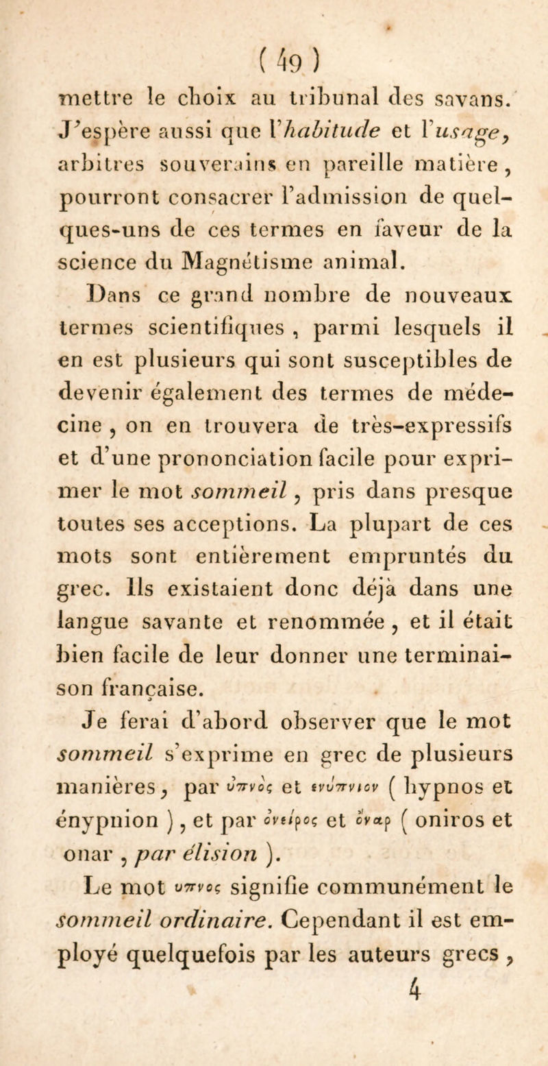 mettre le choix au tribunal des savans. J’espère aussi que Y habitude et Y usage, arbitres souverains en pareille matière , pourront consacrer l’admission de quel- ques-uns de ces termes en faveur de la science du Magnétisme animal. Dans ce grand nombre de nouveaux termes scientifiques , parmi lesquels il en est plusieurs qui sont susceptibles de devenir également des termes de méde- cine ? on en trouvera de très-expressifs et d’une prononciation facile pour expri- mer le mot sommeil ? pris dans presque toutes ses acceptions. La plupart de ces mots sont entièrement empruntés du grec. Ils existaient donc déjà dans une langue savante et renommée , et il était bien facile de leur donner une terminai- son française. Je ferai d’abord observer que le mot sommeil s’exprime en grec de plusieurs manières, par uVvoç et tvinrvtcv ( hypnos et énypuion ) ? et par «Wpoç et è'vap f oniros et onar , par élision ). Le mot v7rvoç signifie communément le sommeil ordinaire. Cependant il est em- ployé quelquefois par les auteurs grecs , 4