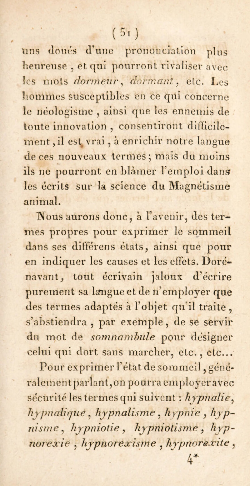 uns doues d’une prononciation plus heureuse , et qui pourront rivaliser avec les mots dormeur, dormant, etc. Les hommes susceptibles en ce qui concerne le néologisme , ainsi que les ennemis de toute innovation , consentiront difficile- ment, il esterai , à enrichir notre langue de ces nouveaux termes; mais du moins ils ne pourront en blâmer l’emploi dans? les écrits sur la science du Magnétisme animal. Nous aurons donc, à l’avenir, des ter- mes propres pour exprimer le sommeil dans ses différens états^ ainsi que pour en indiquer les causes et les effets. Doré- navant y tout écrivain jaloux d écrire purement sa lsftîgue et de n’employer que des termes adaptés à l’objet qu’il traite , s’abstiendra , par exemple, de se servir du mot de somnambule pour désigner celui qui dort sans marcher, etc., etc... Pour exprimer l’état de sommeil, géné- ralementparlantjOn pourra employeravec sécurité les termes qui suivent : hypnalie, hjpnalifjue, hjpnalisme , Jiypnie , hyp- nisme, hypniotie, hypniotisme, hyp- norexie , hypnorexisme , hypnorexite, 4*