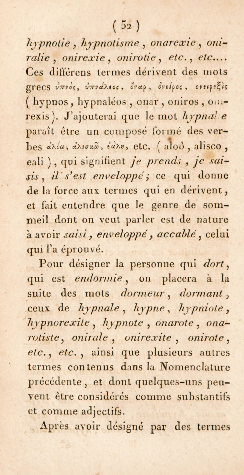 hypnotie , hypnotisme , onarexie , om- rcilie y onirexie , oui rôti e } etc. ? etc.... Ces différens termes dérivent des mots grecs Jttvoç, v7TvctXtcç, oVctp , eve/poç, oveipeÇiç ( hypnos , hypnaléos , onar , oniros , Oia- rexis y J’ajouterai que le mot liypna! e paraît être un composé formé des ver- tes «Aow, ctA/cntw, gatx», etc. ( alod , alisco 5 eali ) , qui signifient je prends > je sai- sis y il s’est enveloppé ,* ce qui donne de la force aux termes qui en dérivent, et fait entendre que le genre de som- meil dont on veut parler est de nature a avoir saisi, enveloppé} accablé ? celui qui l’a éprouvé. Pour désigner la personne qui dort, qui est endormie ? on placera à la suite des mots dormeur ? dormant } ceux de hypnale? hypne, hypniote, hypnorexite 5 hypnote , onarote , ona- rotiste, onirale , onirexite y onirote ? , ainsi que plusieurs autres termes contenus dans la Nomenclature précédente , et dont quelques-uns peu- vent être considérés comme substantifs et comme adjectifs. Après avoir désigné par des termes