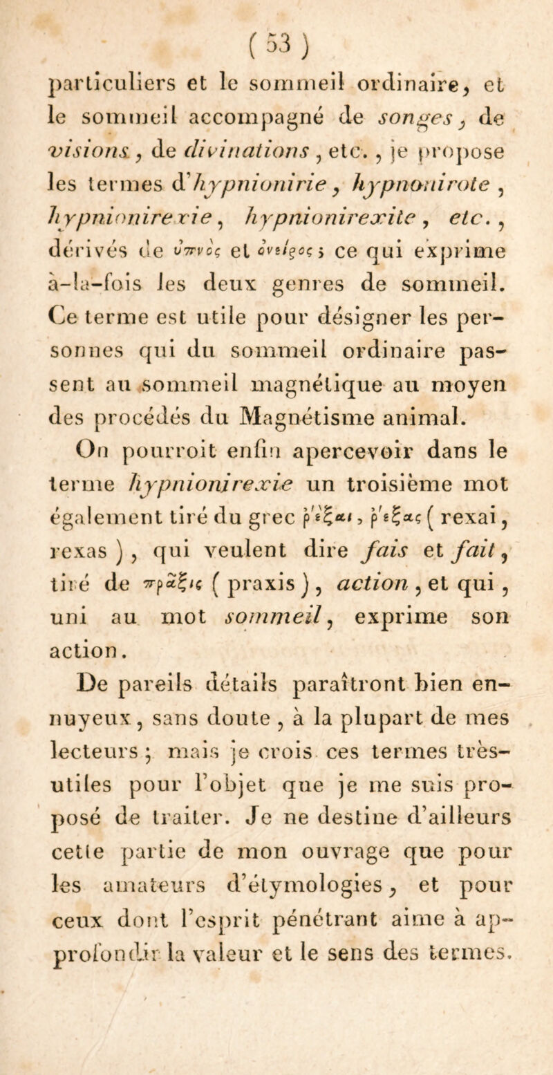 particuliers et le sommeil ordinaire> et le sommeil accompagné de songes j de visions y de divinations , etc. , je propose les termes d'hypnionirie y hyp non i rote , hypnionirevie, hypnionir exile , etc. , dérivés de wVfoç et > ce qui exprime à—la—fois les deux genres de sommeil. Ce terme est utile pour désigner les per- sonnes qui du sommeil ordinaire pas- sent au sommeil magnétique au moyen des procédés du Magnétisme animal. On pourroit enfin apercevoir dans le terme hypnionirexie un troisième mot également tiré du grec > p'gÇatç ( rexai, rexas ) ? qui veulent dire fais et fait ? tiré de f praxis ), action , et qui , uni au mot sommeil , exprime son action. De pareils détails paraîtront bien en- nuyeux, sans doute , à la plupart de mes lecteurs; mais je crois ces termes très- utiles pour l’objet que je me suis pro- posé de traiter. Je ne destine d’ailleurs cette partie de mon ouvrage que pour les amateurs d’étymologies, et pour ceux dont l’esprit pénétrant aime à ap~ proiondir la valeur et le sens des termes.