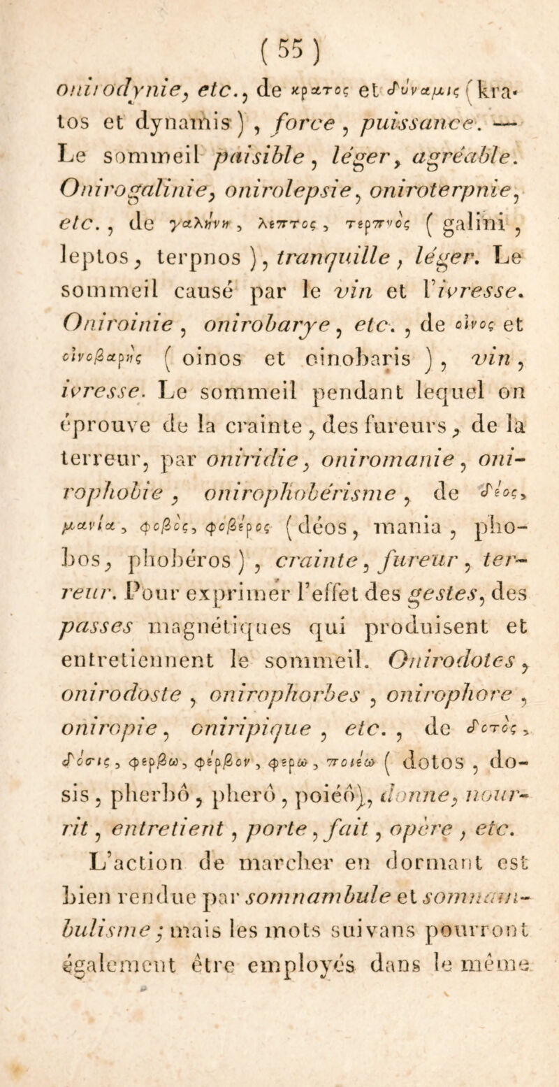 onirodynie, etcde *p*toç et J^ôvct/xn; fkra* los et dynamis ) , force , puissance. — Le sommeil paisible , léger> agréable. Onirogalinie, onirolepsie, oniroterpnïe, etc. , de yct’kivn, âé7ttoç, T«p?rvoç ( galini , leptos^ terpnos ), tranquille , léger. Le sommeil causé par le i/’/i et l’zVmy.fe. Oniroinie , onirobarre, etc. , de o^oç et civo^et^iç ( oinos et cinobaris ) , vin , ivresse. Le sommeil pendant lequel on éprouve de la crainte , des fureurs,, de la terreur, par oniridie , oui romani e , ozzz- rophobie , oniropliobérisme , de pictvlct 5 <j)c^oç, <pé^epeç (déos, mania, pho- bos_, phobéros ) , crainte, fureur , ter- reur. Pour exprimer l’effet des gestes, des passes magnétiques qui produisent et entretiennent le sommeil. O ni rodâtes , onirodoste , onirophorbes , onirophore , oniropie, oniripique , etc. , de «Tctoç > «ToViç, 7T0<gû) ( dotos , do- sis , pherbô , plierô , poiéo), donney nour- rit , entretient, porte, fait, opère ; etc. L’action de marcher en dormant est bien rendue par somnambule et somnam- bulisme • mais les mots suivans pourront également être employés dans le même