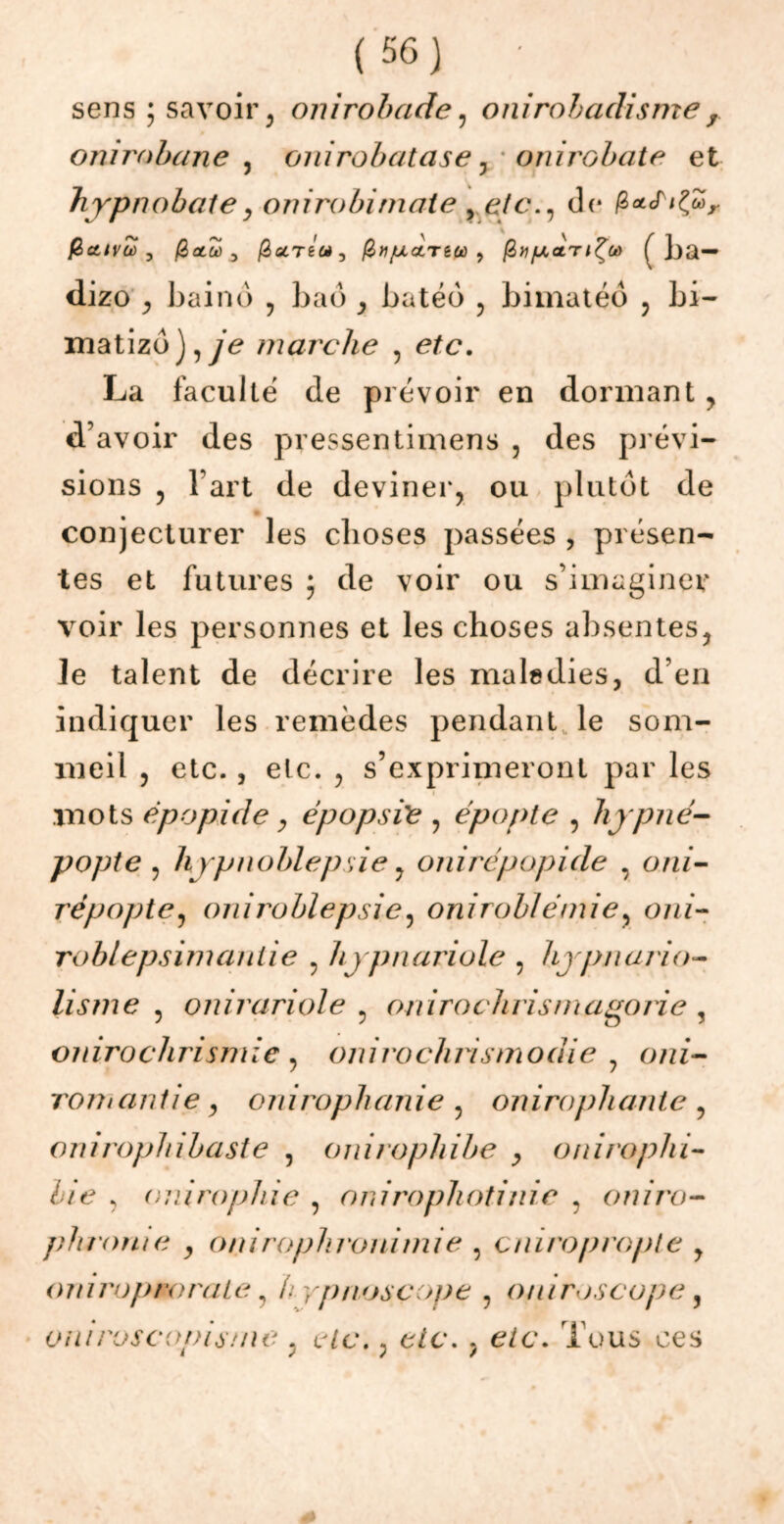 sens; savoir, onirobade, onirobadisme, onimbane , onirobatase, onirobate et hypnobate, omrobitnaie y etc., de fiaS^oo, fictlVùû , fi CL Où ^ ficLTéùi 3 fitijULcLTèto ? fi» fJL<LT l'Çùù f]ja— dizo , baind , baô , batéô , bimatéd , bi- matizô),ye marche , e^c. La faculté de prévoir en dormant , d’avoir des pressentimens , des prévi- sions 5 l’art de deviner, ou plutôt de conjecturer les choses passées , présen- tes et futures ; de voir ou s’imaginer voir les personnes et les choses absentes, le talent de décrire les maledies, d’en indiquer les remèdes pendant le som- meil , etc., etc. , s’exprimeront par les mots èpopide, épopsïe , épopte , liypné- popte , hypnoblepsie, onirépopide , cmz- répopte, oniroblepsie, oniroblémie, o/n- roblepsimaniie , hypnariole ? hypnario- lisme 5 onirariole , onirochrismagorie , oiiiroclirismie , onirochrismodie , o/zf- roihantie , onirophanie , onirophante , onirophibaste , onirophibe , oniroplii- lie , ouirophie , anirophotinie , oniro- phrome , oniroplironimie , a lira propie y oniropaorale, h yp/ioscope , ouiroscope, oniroscopis/ne ? wc., c/c. , e/c. Tous ces