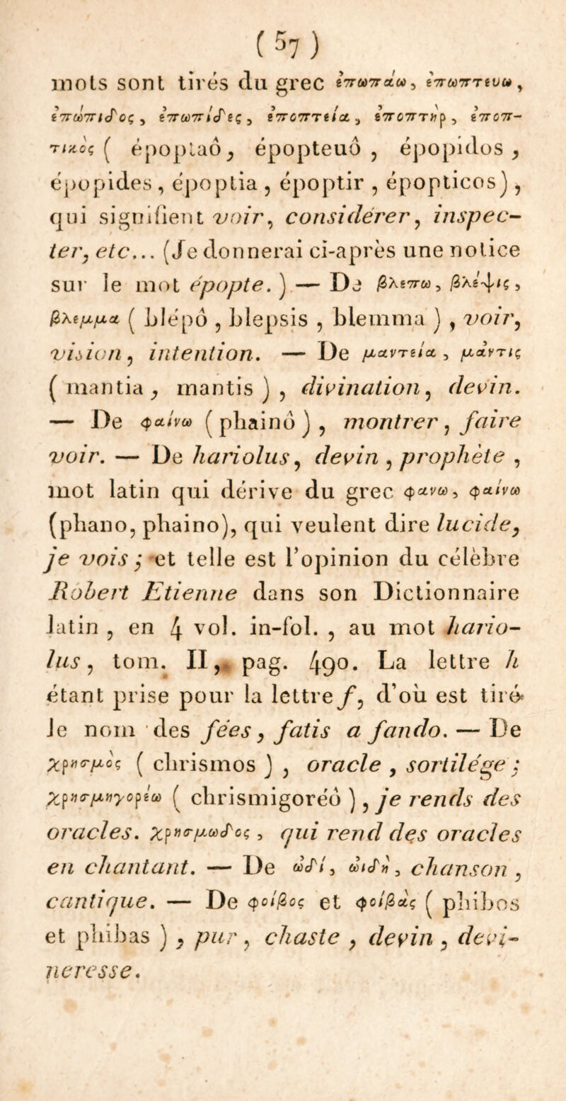 mots sont tirés du grec «wwra», «Vwtttéüw, t7ru>7ncToç y eVa)7r/cTgç 3 iirownict a eVc7rT»p5 eVc7T- tizqç ( époplaôj épopteuô , épopidos , épopides , époptia , époptir , épopticos), qui signifient voir, considérer? inspec- ter, etc... (Jedonnerai ci-après une notice sur le mot épopte. ) — De Æàs7i3xs'4^> frxtpixcL ( Llépô , blepsis , bieinma ) , vo/r, viôicn , intention. — De pavrei* , (mantia, mantis ) 5 divination, devin. — De qcllvu) ( phaind j , montrer ? faire voir. — De hariolus, devin , prophète , mot latin qui dérive du grec (phano, phaino), qui veulent dire lucide, je vois ; et telle est l’opinion du célèbre Robert Etienne dans son Dictionnaire latin ? en 4 vol* in-fol. , au mot hario- lus , tom. 11,4 pag. 49°- La lettre A étant prise pour la lettre/*, d’où est tiré* Je nom des fées, fatis a fando. — De Xfmrpoç ( clirismos J , oracle , sortilège : Zpirptiyofta ( chrismigoréo ), je rends des oracles. rend des oracles en chantant. — De «V/, aV», chanson , cantique. — De Qoîfcoç et qcifiat; ( pliijjos et pliibas ) , chaste > devin , neresse.