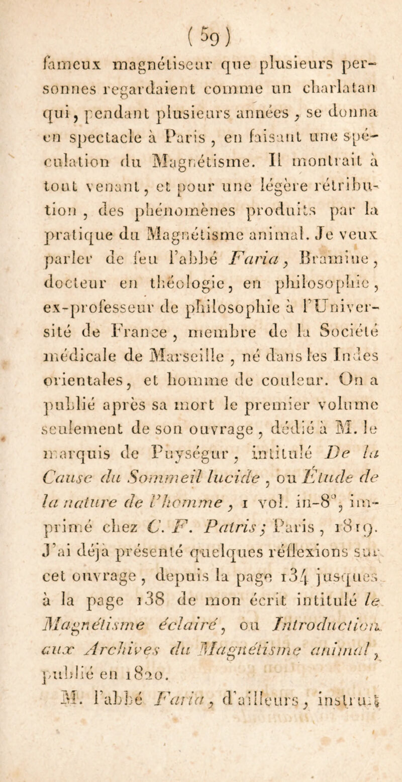 \ ( 5o) fameux magnétiseur que plusieurs per- sonnes regardaient comme un charlatan qui, pendant plusieurs années , se donna en spectacle à Paris , en faisant une spé- culation du Magnétisme. Il montrait a tout venant, et pour une légère rétribu- tion , des phénomènes produits par la pratique du Magnétisme animal. Je veux parler de feu l’abbé Varia, Brainiue, docteur en théologie, en philosophie, ex-professeur de philosophie à l’Univer- sité de France , membre de la Société médicale de Marseille , né dans les Indes orientales, et homme de couleur. On a publié après sa mort le premier volume seulement de son ouvrage , dédié à M. le marquis de Puységur, intitulé De la Cause du Sommeil lucide , ou Etude de la nature de i homme y i vol. in-8 ’, im- primé chez C. V. P al ris ; Paris , 1819. J’ai déjà présenté quelques réflexions sur cet ouvrage, depuis la page 134 jusques à la page 138 de mon écrit intitulé le Magnétisme éclairé, ou Introduction, aux Archives du Magnétisme animal ? publié en i8ao. M. haLLé Varia, d’ailleurs instruis