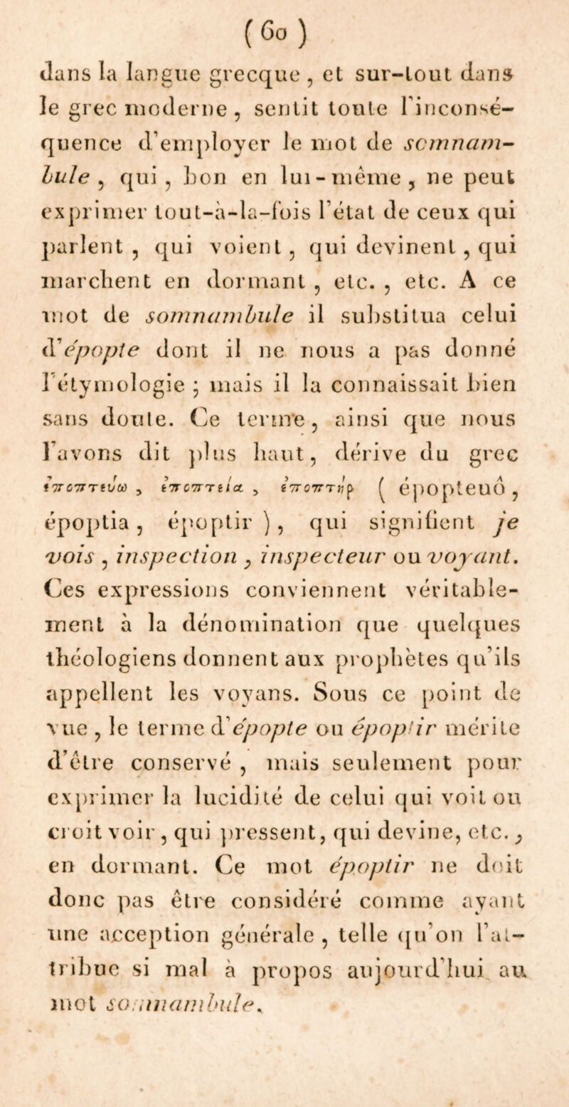 (Go ) dans la langue grecque , et sur-tout dan» le grec moderne , sentit toute l'inconsé- quence d’employer le mot de scmnam- Iule , qui, bon en lui-même, ne peut exprimer tout-à-la-fois l'état de ceux qui parlent , qui voient , qui devinent, qui marchent en dormant , etc. , etc. A ce mot de somnambule il substitua celui HCépopJe dont il ne nous a pas donné ] étymologie • mais il la connaissait bien sans doute. Ce terme, ainsi que nous lavons dit plus haut, dérive du grec tVOWTtVtù , tTFCTTnict , éVo7TT«P ^ épOpteUO , époptia, époptir ), qui signifient je vois , inspection y inspecteur ou voyant. Ces expressions conviennent véritable- ment à la dénomination que quelques théologiens donnent aux prophètes qu’ils appellent les vovans. Sous ce point de vue , le terme d épopte ou époptir mérite d’être conservé , mais seulement pour exprimer la lucidité de celui qui voit ou croit voir , qui pressent, qui devine, etc. y en dormant. Ce mot époptir ne doit donc pas être considéré comme ayant une acception générale , telle qu’on l’at- tribue si mal à propos aujourd’hui au mot so mnambule.