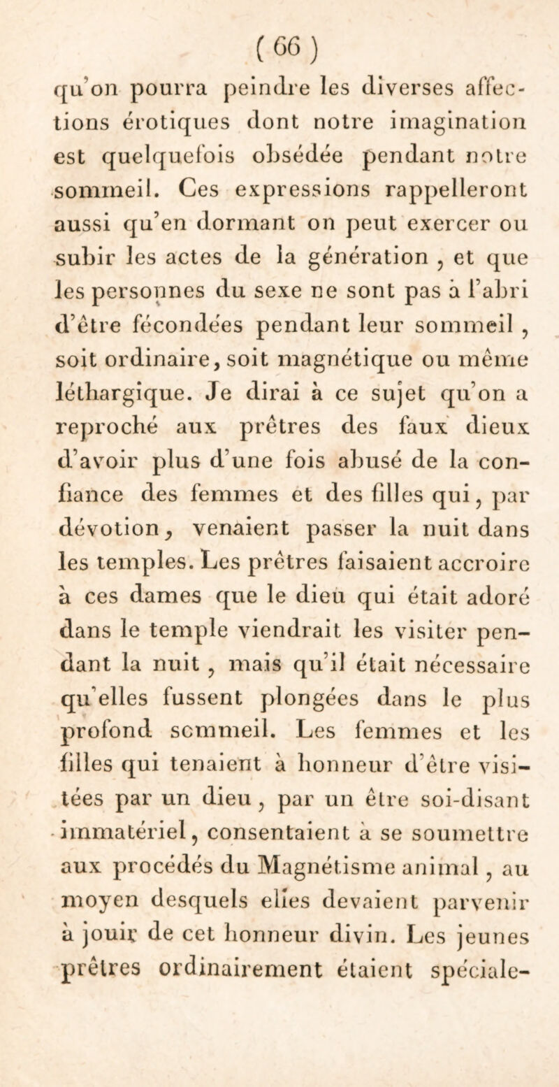 ([u'on pourra peindre les diverses affec- tions érotiques dont notre imagination est quelquefois obsédée pendant notre sommeil. Ces expressions rappelleront aussi qu’en dormant on peut exercer ou subir les actes de la génération , et que les personnes du sexe ne sont pas à l’abri d’étre fécondées pendant leur sommeil , soit ordinaire, soit magnétique ou même léthargique. Je dirai à ce sujet qu’on a reproché aux prêtres des faux dieux d’avoir plus d’une fois abusé de la con- fiance des femmes et des filles qui, par dévotion venaient passer la nuit dans les temples. Les prêtres faisaient accroire à ces dames que le dieu qui était adoré dans le temple viendrait les visiter pen- dant la nuit , mais qu’il était nécessaire qu elles fussent plongées dans le plus profond sommeil. Les femmes et les filles qui tenaient à honneur d être visi- tées par un dieu, par un être soi-disant -immatériel, consentaient à se soumettre aux procédés du Magnétisme animal, au moyen desquels elles devaient parvenir à jouir de cet honneur divin. Les jeunes prêtres ordinairement étaient spéciale-