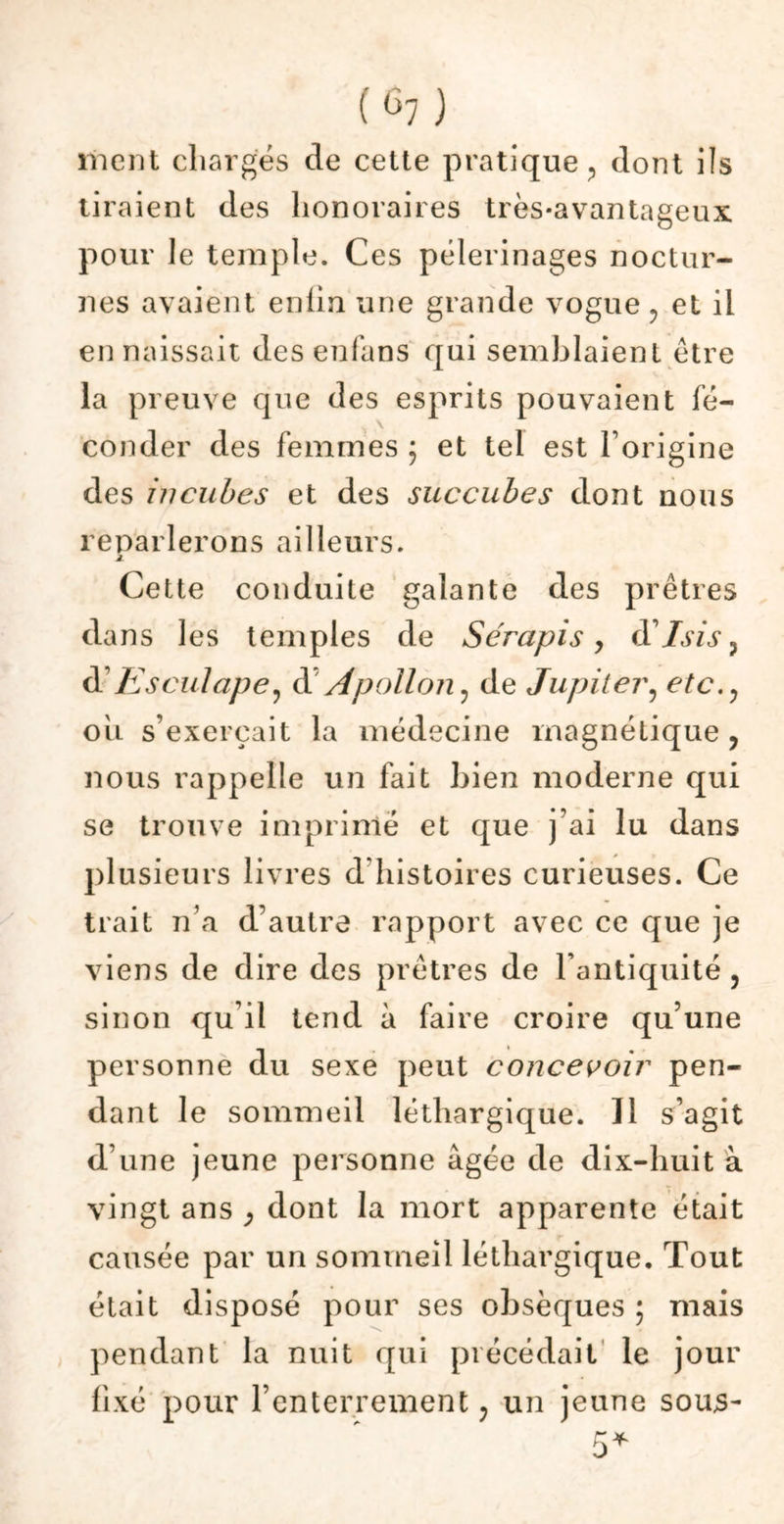 ment chargés cle cette pratique , dont ils tiraient des honoraires très-avantageux pour le temple. Ces pèlerinages noctur- nes avaient enfin une grande vogue , et il en naissait des eufans qui semblaient être la preuve que des esprits pouvaient fé- \ couder des femmes ; et tel est l’origine des incubes et des succubes dont nous reparlerons ailleurs. j. Cette conduite galante des prêtres dans les temples de Sérapis > (YIsis , d Esculape, d’Apollon, de Jupiter, etc., ou s’exercait la médecine magnétique, nous rappelle un fait bien moderne qui se trouve imprimé et que j’ai lu dans plusieurs livres d'histoires curieuses. Ce trait n’a d’autre rapport avec ce que je viens de dire des prêtres de l’antiquité, sinon qu’il tend à faire croire qu’une personne du sexe peut concevoir pen- dant le sommeil léthargique. Il s’agit d’une jeune personne âgée de dix-huit à vingt ans y dont la mort apparente était causée par un sommeil léthargique. Tout était disposé pour ses obsèques ; mais pendant la nuit qui précédait le jour fixé pour l’enterrement ; un jeune sous-