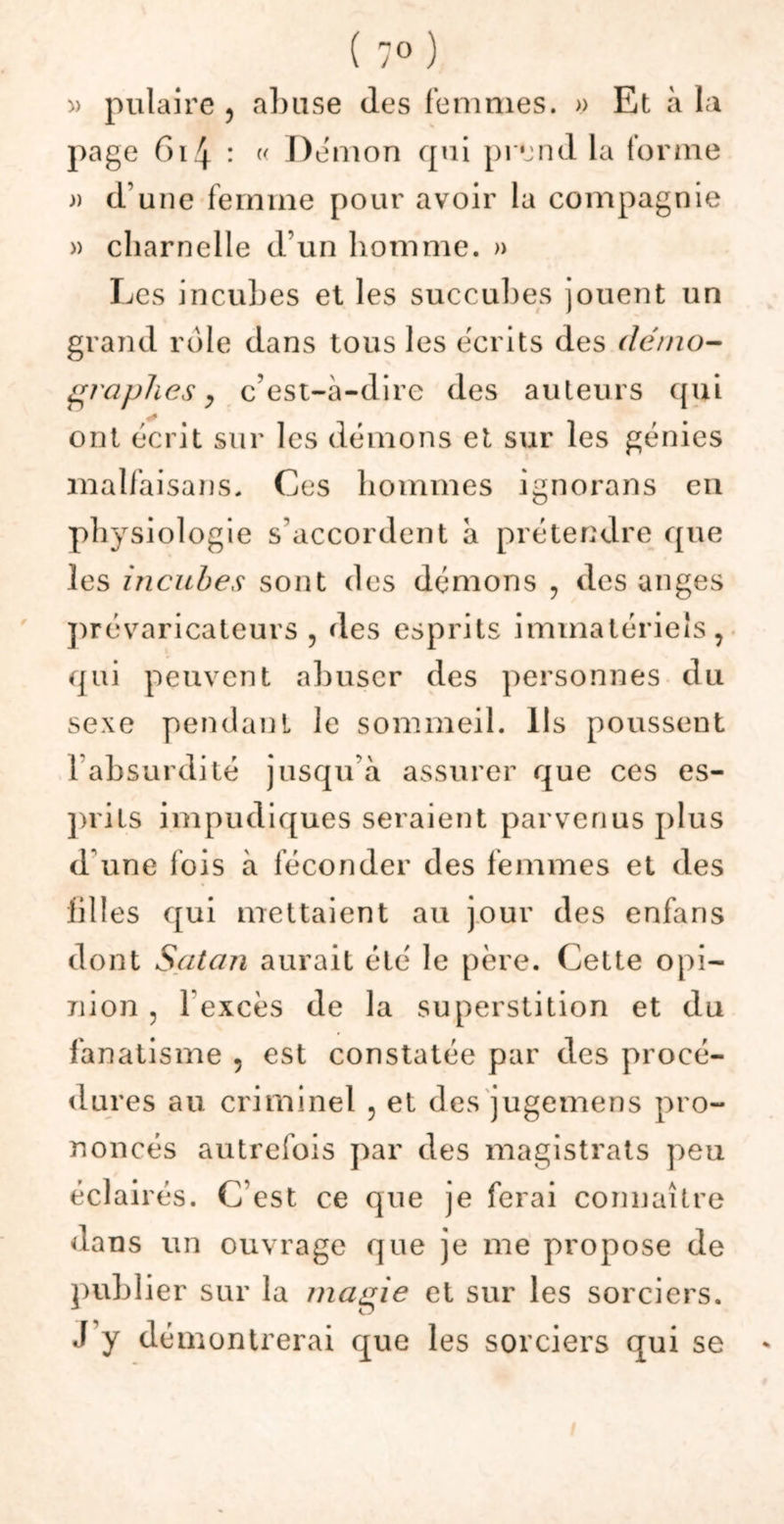 » pulaire , abuse (les femmes. » Et à la page G14 : (< Démon qui prend la forme n d une femme pour avoir la compagnie » charnelle d'un homme. » Les incubes et les succubes jouent un grand rôle dans tous les écrits des démo- graphes y c’est-à-dire des auteurs qui ont écrit sur les démons et sur les génies malfaisans. Ces hommes ignorons en physiologie s’accordent à prétendre que les incubes sont des démons , des an ges prévaricateurs , des esprits immatériels, qui peuvent abuser des personnes du sexe pendant le sommeil. Ils poussent 1 absurdité jusqu’à assurer que ces es- prits impudiques seraient parvenus plus d’une ibis à féconder des femmes et des filles qui mettaient au jour des enfans dont Satan aurait été le père. Cette opi- nion , l’excès de la superstition et du fanatisme , est constatée par des procé- dures au criminel 5 et des jugemens pro- noncés autrefois par des magistrats peu éclairés. C’est ce que je ferai connaître dans un ouvrage que je me propose de publier sur la magie et sur les sorciers. J y démontrerai que les sorciers qui se