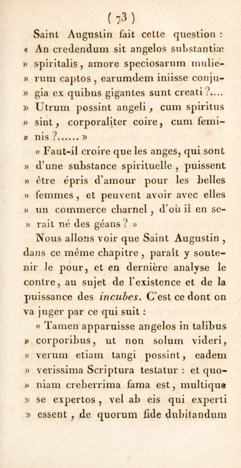 Saint Augustin fait cette question : « An credendum sit angelos substantiæ » spii italis , amore speciosarum mulie- » rum captos , earumdem iniisse conju- » gia ex quibus gigantes sunt creati?.... » Utrum possint angeli > cum spiritus » sint , corporaliter coire, cum femi- » nis ? )) « Faut-il croire que les anges, qui sont » d’une substance spirituelle , puissent » être épris d’amour pour les belles » femmes , et peuvent avoir avec elles » un commerce charnel , d’où il en se- » rait né des géans ? » Nous allons voir que Saint Augustin , dans ce même chapitre , paraît y soute- nir le pour, et en dernière analyse le contre, au sujet de l'existence et de la puissance des incubes. C’est ce dont on va juger par ce qui suit : « Tamen apparuisse angelos in talibus » corporibus, ut non solum videri, » verum etiam tangi possint, eadem » verissima Scriptura testatur : et quo- » niam creberrima fama est, multiqu® )) se expertos , vel ab eis qui experli )> essent , de quorum fide dubitandum