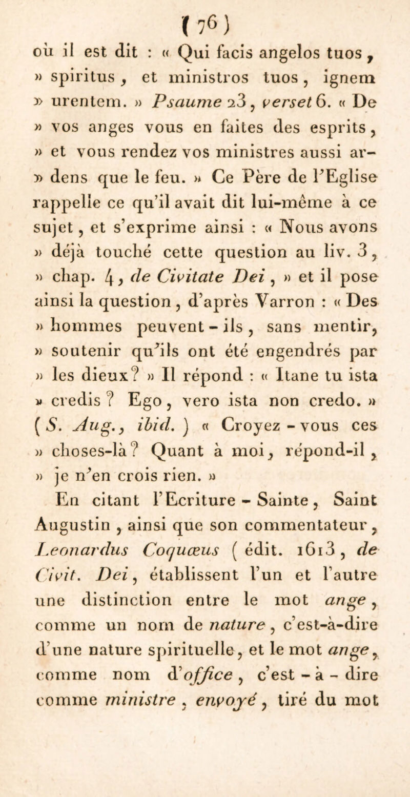 où il est dit : « Qui facis angelos tuos 7 » spiritus y et ministros tuos , ignem y> urentem. » Psaume 23 , verset 6. « De y> vos anges vous en faites des esprits , » et vous rendez vos ministres aussi ar- » dens que le feu. >* Ce Père de PEglise rappelle ce qu’il avait dit lui-même à ce sujet , et s’exprime ainsi : « Nous avons » déjà touché cette question au liv. 3, » cliap. 4 y de Civitate Dei , » et il pose ainsi la question , d’après Varron : « Des » hommes peuvent - ils , sans mentir, » soutenir quhls ont été engendrés par » les dieux? » 11 répond : « Itane tu ista w credis ? Ego , vero ista non credo. » (5. Aug.y ibid. ) « Croyez - vous ces » choses-là? Quant à moi, répond-il, » je n^en crois rien. » En citant l’Ecriture - Sainte , Saint Augustin , ainsi que son commentateur, Leonardus Cocjuceus (édit. i6i3, de Civit. Dei, établissent l’un et l’autre une distinction entre le mot ange, comme un nom de nature, c’est-à-dire d'une nature spirituelle, et le mot ange, comme nom d’office , c’est - à - dire comme ministre , envoyé, tiré du mot