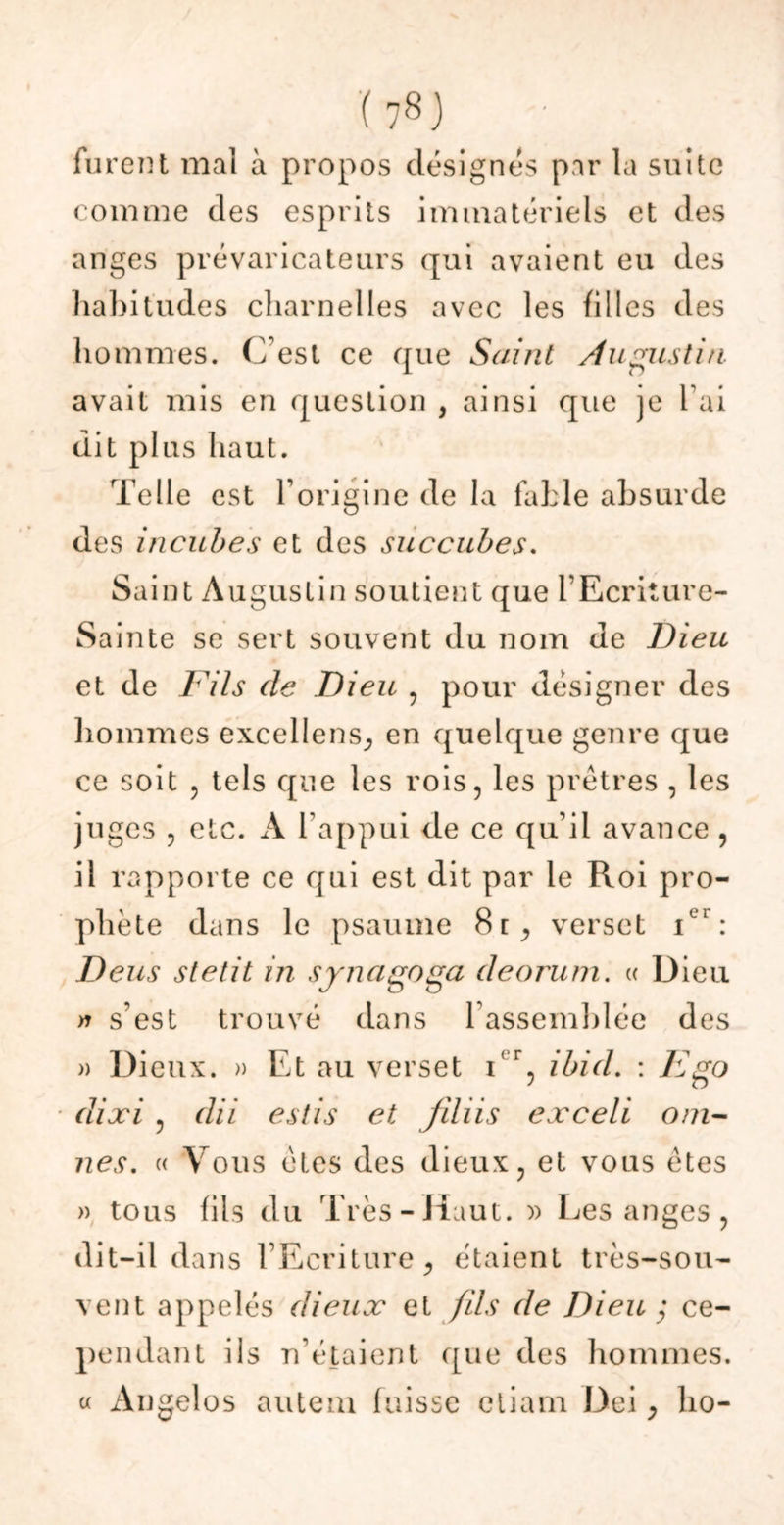 furent mal a propos désignes par la suite comme des esprits immatériels et des anges prévaricateurs qui avaient eu des habitudes charnelles avec les filles des hommes. C’est ce que Saint Augustin. avait mis en question , ainsi que je l ai dit plus haut. Telle est l’origine de la fable absurde des incubes et des succubes. Saint Augustin soutient que l’Ecriture- Sa inte se sert souvent du nom de Dieu et de Fils de Dieu , pour désigner des hommes excellens, en quelque genre que ce soit , tels que les rois, les prêtres , les juges , etc. A l’appui de ce qu’il avance , il rapporte ce qui est dit par le Roi pro- phète dans le psaume 8t, verset ier: Deus stetit in synagoga deorum. « Dieu » s’est trouvé dans l’assemblée des )> Dieux. » Et au verset ir, ibid. : F go dixi , dit estis et jihis exceli oai- nes. « Vous êtes des dieux, et vous êtes » tous fils du Très-Haut. » Les anges , dit-il dans l’Ecriture, étaient très-sou- vent appelés dieux et fils de Dieu ; ce- pendant ils n’étaient que des hommes. « Angeles autem fuisse ctiam Dei, ho-