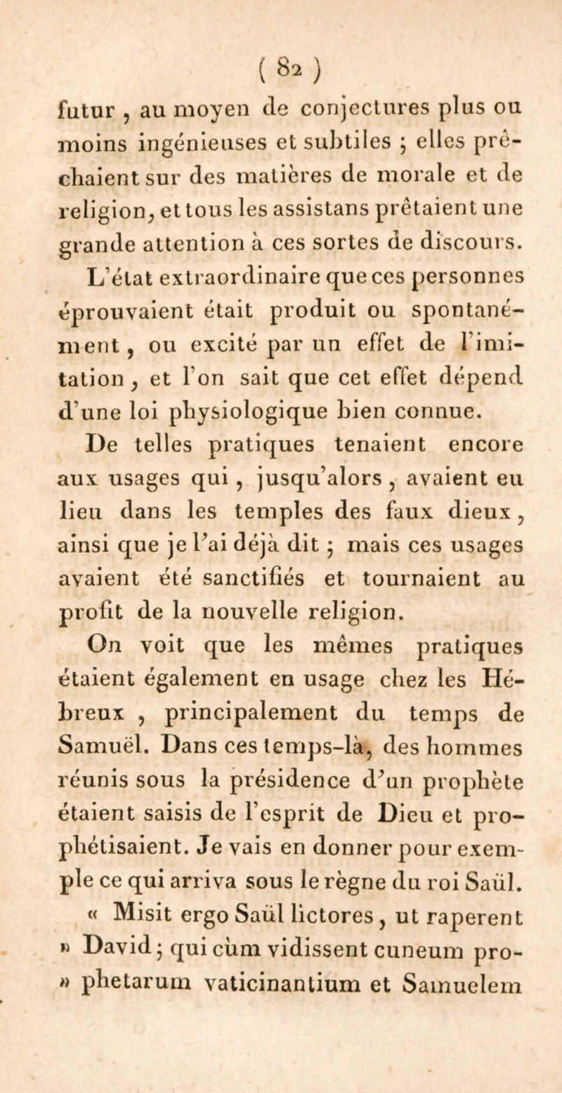 (8a) futur , au moyen de conjectures plus ou moins ingénieuses et subtiles ; elles prê- chaient sur des matières de morale et de religion, et tous les assistans prêtaient une grande attention à ces sortes de discours. L’état extraordinaire que ces personnes éprouvaient était produit ou spontané- ment, ou excité par un effet de l imi- tation, et I on sait que cet effet dépend d’une loi physiologique bien connue. De telles pratiques tenaient encore aux usages qui, jusqu’alors , avaient eu lieu dans les temples des faux dieux, ainsi que je Y ai déjà dit ; mais ces usages avaient été sanctifiés et tournaient au profit de la nouvelle religion. On voit que les mêmes pratiques étaient également en usage chez les Hé- breux , principalement du temps de Samuel. Dans ces temps-là, des hommes réunis sous la présidence d^un prophète étaient saisis de l’esprit de Dieu et pro- phétisaient. Je vais en donner pour exem- ple ce qui arriva sous le règne du roi Saül. « Misit ergo Saül lictores , ut raperent » David 5 qui ciim vidissent cuneum pro- » phetarum vaticinantium et Sainuelem