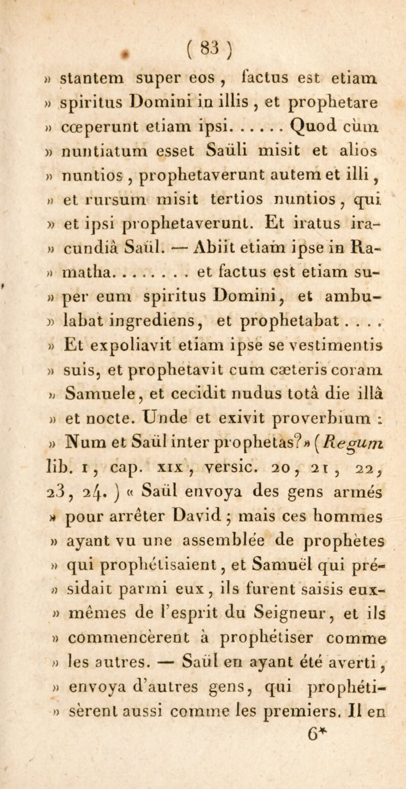 » stantem super eos , lactus est etiam » spiritus Domini in illis , et prophetare » cœperunt etiam ipsi Quod ciun » nuntiatum esset Saüli misit et alios » nuntios , prophetaverunt autemet illi, » et rursum misit tertios nuntios , qui » et ipsi prophetaverunt. Et iratus ira- » cundià Saül. *— Abiit etiam ipse in Ra- » matha et factus est etiam su- » per eum spiritus Domini ? et ambu- )) labat ingrediens, et prophetabat. . . , » Et expoliavit etiam ipse se vestimentis » suis, et prophetavit cum cæteris coram Samuele, et cecidit nudus totâ die illà » et nocte. Unde et exivit proverbium : » Num et Saül inter prophetas?* (Regurrt lib. i, cap. xix j versic. 20, 2t, 22^ 2.3, 24. ) « Saül envoya des gens armés » pour arrêter David • mais ces hommes » ayant vu une assemblée de prophètes » qui prophétisaient, et Samuel qui pré- » sidait parmi eux, ils furent saisis eux- » mêmes de l'esprit du Seigneur, et ils » commencèrent à prophétiser comme » les autres. — Saül en ayant été averti, » envoya d’autres gens, qui prophéti- » sèrent aussi comme les premiers. Il en 6*