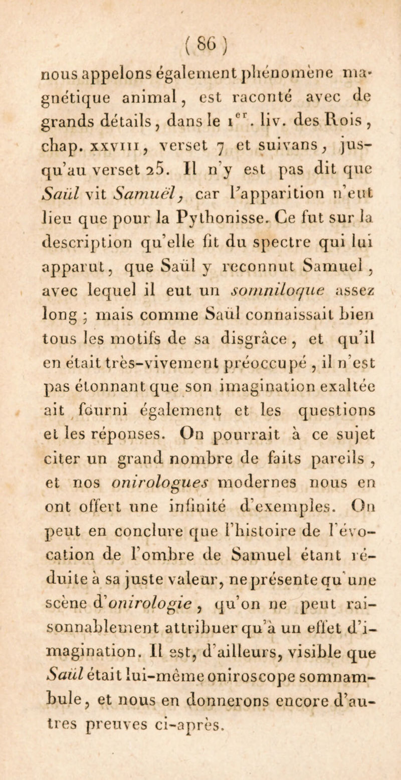 nous appelons également phénomène ma- gnétique animal, est raconté avec (le grands détails, dans le 1er. liv. des Rois , chap. xxviii, verset 7 et suivans, jus- qu’au verset 25. Il n'y est pas dit que Saiil vit Samuely car ^apparition n’eut lieu que pour la Pythonisse. Ce fut sur la description qu’elle lit du spectre qui lui apparut, que Saul y reconnut Samuel , avec lequel il eut un somniloque assez long ; mais comme Saul connaissait bien tous les motifs de sa disgrâce , et qu’il en était très-vivement préoccupé , il n est pas étonnant que son imagination exaltée ait fourni également et les questions et les réponses. On pourrait à ce sujet citer un grand nombre de faits pareils , et nos onirologues modernes nous en ont offert une inimité d’exemples. On peut en conclure que l’histoire de 1 évo- cation de l’ombre de Samuel étant ré- ■ < » « duiteà sa juste valeur, ne présente au une scène donirologie , qu’on ne peut rai- sonnablement attribuer qu’à un effet d’i- magination. Il est, d ailleurs, visible que Saul était lui-mème oniroscope somnam- bule, et nous en donnerons encore d’au- très preuves ci-après.