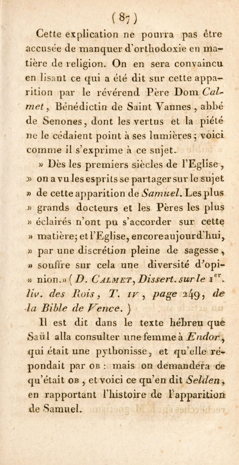 Cette explication ne pourra pas être accusée de manquer d’orthodoxie en ma- tière de religion. On en sera convaincu en lisant ce qui a été dit sur cette appa- rition par le révérend Père Dom Cal- inet , Bénédictin de Saint Vannes y ahbé de Senones, dont les vertus et la piété ne le cédaient point à ses lumières; voici comme il s’exprime à ce sujet. » Dès les premiers siècles de l’Eglise , y> on a vu les esprits se partager sur le sujet » de cette apparition de Samuel. Les plus » grands docteurs et les Pères les plus » éclairés n’ont pu s’accorder sur cette » matière; et l’Eglise, encoreaujourd’hui, » par une discrétion pleine de sagesse r » souffre sur cela une diversité d^opi- » nion.»(Z). Calmet, Dissert, sur le ier. Uv. des Rois y T. iv , page de la Bible de Vence. J Il est dit dans le texte hébreu que Saül alla consulter une femme à Eiulor, qui était une pythonisse, et qu’elle ré- pondait par ob : mais on demandera ce qu’était ob y et voici ce qu’en dit Selden y en rapportant l’histoire de l'apparition de Samuel*