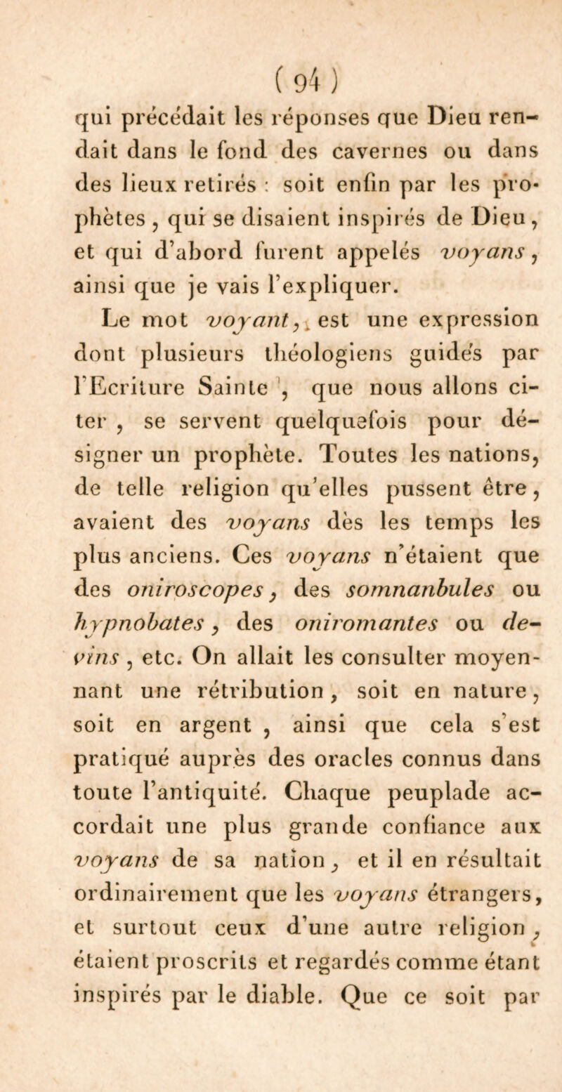 qui précédait les réponses que Dieu ren- dait dans le fond des cavernes ou dans des lieux retirés : soit enfin par les pro- phètes , qui se disaient inspirés deD ieu, et qui d’abord furent appelés voyans, ainsi que je vais l’expliquer. Le mot voyanty est une expression dont plusieurs théologiens guidés par l’Ecriture Sainte , que nous allons ci- ter y se servent quelquefois pour dé- signer un prophète. Toutes les nations, de telle religion qu elles pussent être, avaient des voyans dès les temps les plus anciens. Ces voyans n’étaient que des oniroscopes y des somnanbules ou hypnobates y des oniromantes ou de- vins , etc. On allait les consulter moyen- nant une rétribution , soit en nature, soit en argent , ainsi que cela s’est pratiqué auprès des oracles connus dans toute l’antiquité. Chaque peuplade ac- cordait une plus grande confiance aux voyans de sa nation ^ et il en résultait ordinairement que les voyans étrangers, et surtout ceux d’une autre religion P étaient proscrits et regardés comme étant inspirés par le diable. Que ce soit par