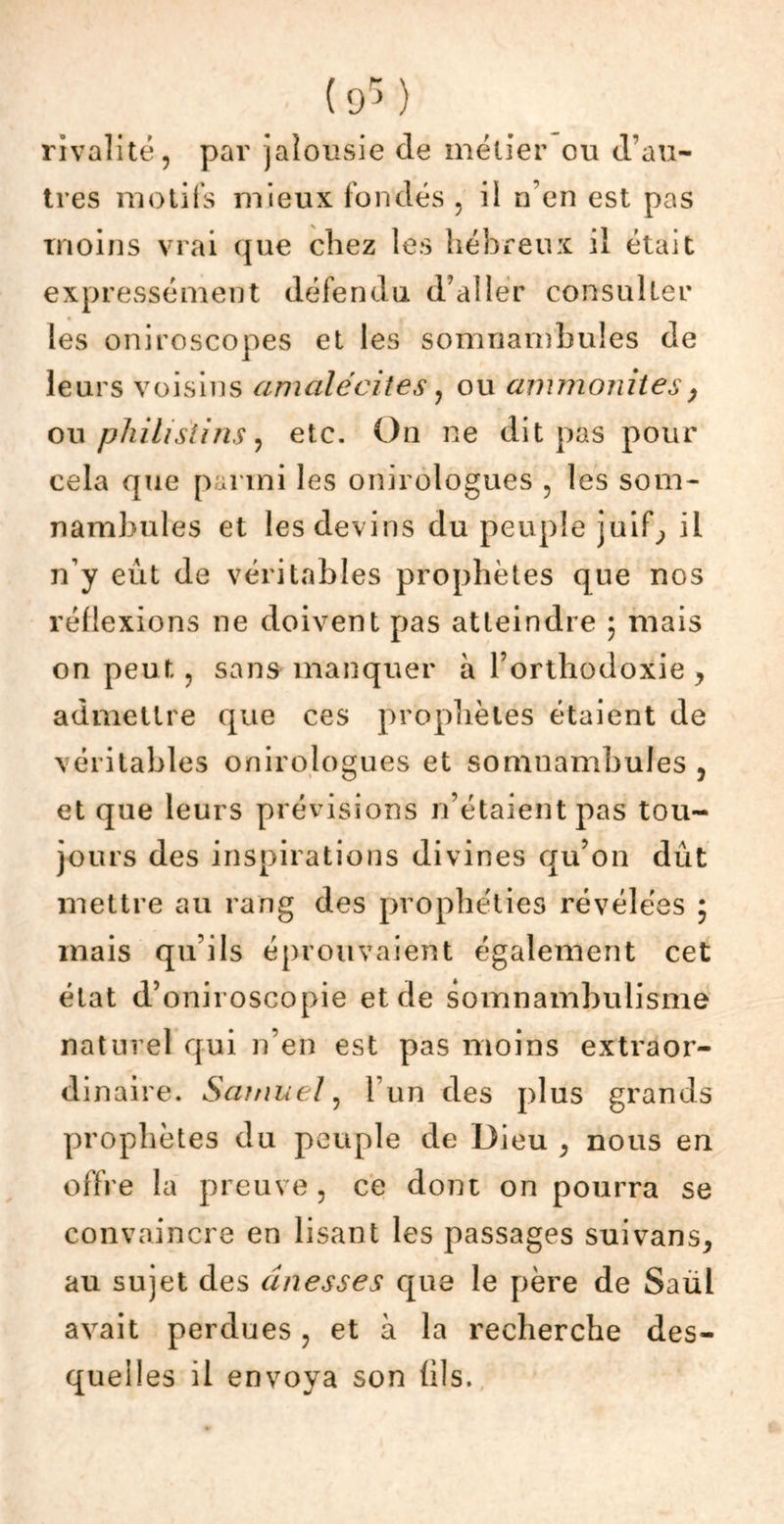 rivalité, par jalousie de métier ou d’au- tres motifs mieux fondés 5 il n’en est pas moins vrai que chez les hébreux il était expressément défendu d’aller consulter les oniroscopes et les somnambules de leurs voisins amalécites, ou ammonites y ou philistins, etc. On ne dit pas pour cela que parmi les onirologues , les som- nambules et les devins du peuple juib, il n’y eût de véritables prophètes que nos réflexions ne doivent pas atteindre ; mais on peut, sans manquer à l’orthodoxie , admettre que ces prophètes étaient de véritables onirologues et somnambules, et que leurs prévisions n’étaient pas tou- jours des inspirations divines qu’on dut mettre au rang des prophéties révélées ; mais qu’ils éprouvaient également cet état d’oniroscopie et de somnambulisme naturel qui n’en est pas moins extraor- dinaire. Samuel, l’un des plus grands prophètes du peuple de Dieu , nous en offre la preuve 5 ce dont on pourra se convaincre en lisant les passages suivans, au sujet des dnesses que le père de Saul avait perdues, et à la recherche des- quel! es il envoya son (ils.