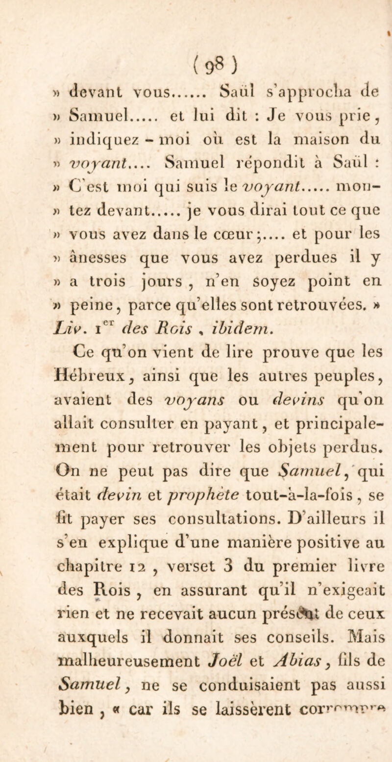 » devant vous Saul s'approcha de » Samuel et lui dit : Je vous prie, » indiquez - moi oii est la maison du » voyant Samuel répondit à Saul : » C'est moi qui suis le voyant mon- » tez devant je vous dirai tout ce que » vous avez dans le cœur; et pour les » ànesses que vous avez perdues il y » a trois jours , n’en soyez point en » peine, parce qu elles sont retrouvées. » Liv. icl des Rois , ibidem. Ce qu’on vient de lire prouve que les Hébreux, ainsi que les autres peuples, avaient des voyans ou devins qu’on allait consulter en payant, et principale- ment pour retrouver les objets perdus. On ne peut pas dire que Samuel, qui était devin et prophète tout-a-la-fois , se lit payer ses consultations. D’ailleurs il s’en explique d’une manière positive au chapitre 12 , verset 3 du premier livre des Rois , en assurant qu’il n’exigeait rien et ne recevait aucun présent de ceux auxquels il donnait ses conseils. Mais malheureusement Joël et Abias, fds de Samuel y ne se conduisaient pas aussi bien , « car ils se laissèrent corr^mr^