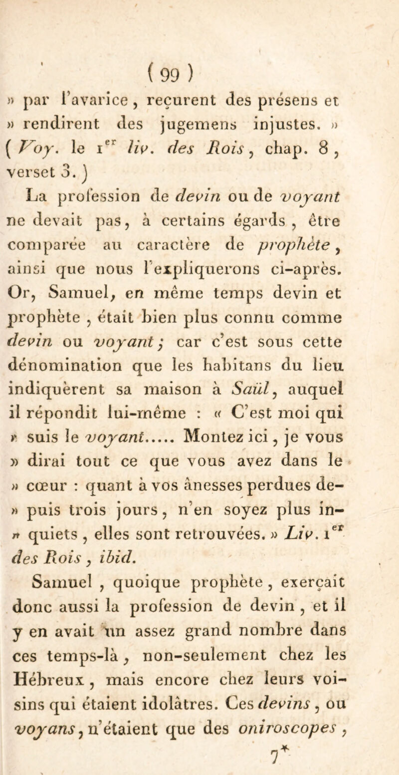 I » par l’avarice , reçurent des présens et » rendirent des jugemens injustes. » ( Voy. le ier liv. des Rois, chap. 8, verset 3. J La profession de devin ou de voyant ne devait pas, à certains égards, être comparée au caractère de prophète, ainsi que nous 1 expliquerons ci-après. Or, Samuel^ en même temps devin et prophète , était bien plus connu comme devin ou voyant; car c’est sous cette dénomination que les habitans du lieu indiquèrent sa maison à Saül, auquel il répondit lui-même : « C’est moi qui >* suis le voyant Montez ici, je vous » dirai tout ce que vous avez dans le » cœur : quant à vos ànesses perdues de- » puis trois jours, n’en soyez plus in- n quiets , elles sont retrouvées. » Liv. 1er des Rois, ibid. Samuel , quoique prophète , exerçait donc aussi la profession de devin , et il y en avait un assez grand nombre dans ces temps-là ; non-seulement chez les Hébreux , mais encore chez leurs voi- sins qui étaient idolâtres. Ces devins , ou voy ans ) n’étaient que des oniroscopes , y