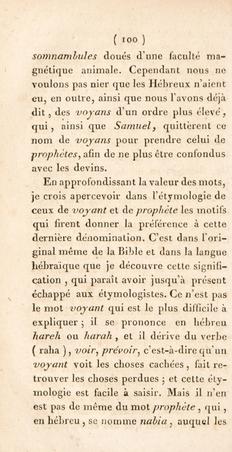 somnambules doués d’une faculté ma- gnétique animale. Cependant nous ne voulons pas nier que les Hébreux n’aient eu, en outre, ainsi que nous l’avons déjà dit , des voyans d’un ordre plus élevé, qui , ainsi que Samuel, quittèrent ce nom de voyans pour prendre celui de jprophètes, afin de ne plus être confondus avec les devins. En approfondissant la valeur des mots, je crois apercevoir dans l’étymologie de ceux de voyant et de prophète les motifs qui firent donner la préférence à cette dernière dénomination. C’est dans l’ori- ginal même de la Bible et dans la langue hébraïque que je découvre cette signifi- cation , qui paraît avoir jusqu’à présent échappé aux étymologistes. Ce n’est pas le mot voyant qui est le plus difficile à expliquer ; il se prononce en hébreu hareh ou liarah , et il dérive du verbe ( raha ), voir, prévoir, c'est-à-dire qu’un voyant voit les choses cachées , fait re- trouver les choses perdues j et cette éty- mologie est facile à saisir. Mais il n’en est pas de même du mot prophète , qui , en hébreu , se nomme nahia , auquel les