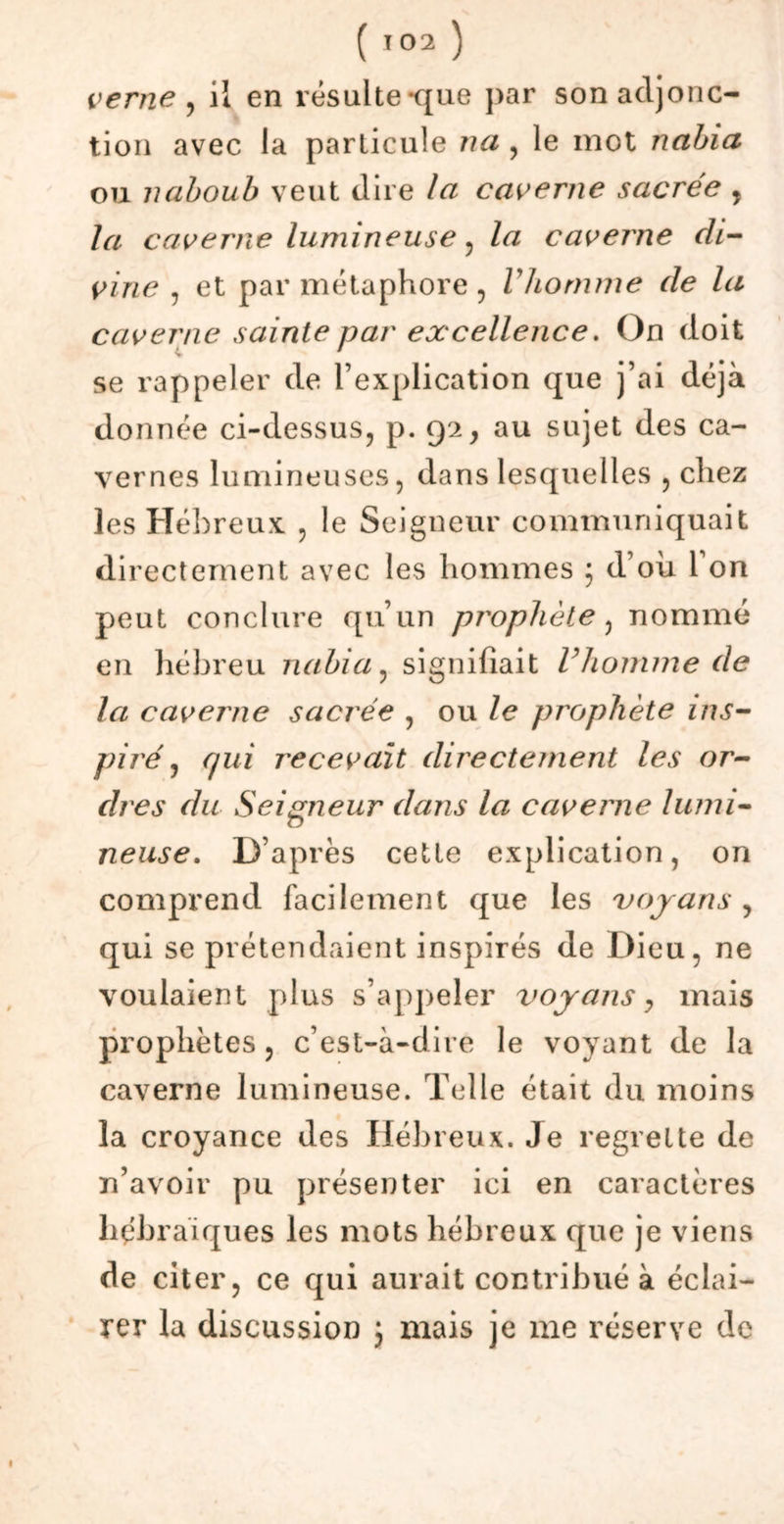 verne , il en résulte-que par son adjonc- tion avec la particule nu , le mot nabia ou 7uiboub veut dire la caverne sacrée , la caverne lumineuse, la caverne di- vine , et par métaphore, Vliornme de la caverne sainte par excellence. On doit > se rappeler de l’explication que j’ai déjà donnée ci-dessus, p. 92, au sujet des ca- vernes lumineuses, dans lesquelles , chez les Hébreux , le Seigneur communiquait directement avec les hommes ; d’où l’on peut conclure qu’un prophète, nommé en hébreu nabia, signifiait Vhomme de la caverne sacrée , ou le prophète ins- piré , qui recevait directement les or- dres du Seigneur dans la caverne lumi- neuse. D’après cette explication, on comprend facilement que les voyans , qui se prétendaient inspirés de Dieu, ne voulaient plus s’appeler voyans, mais prophètes, c’est-à-dire le voyant de la caverne lumineuse. Telle était du moins la croyance des Hébreux. Je regrette de n’avoir pu présenter ici en caractères hébraïques les mots hébreux que je viens de citer, ce qui aurait contribué à éclai- rer la discussion ; mais je me réserve de