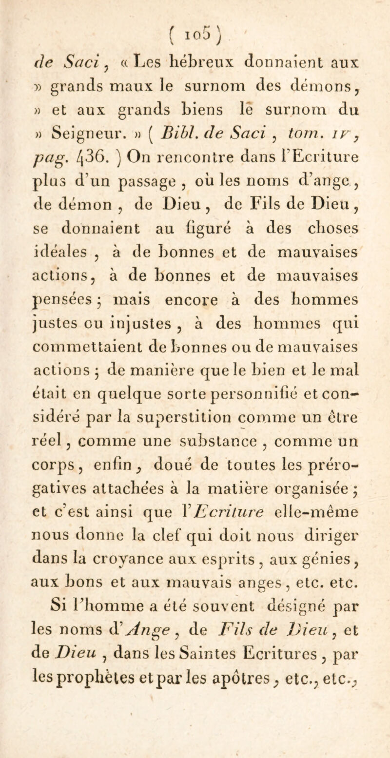 ( io5 ) de Suci ? «Les hébreux donnaient aux » grands maux le surnom des démons ? » et aux grands biens lê surnom du » Seigneur. » ( BibL de Saci ? tom. ir, pug. /j36. ) On rencontre dans l'Ecriture plus d'un passage , ou les noms d’ange , de démon , de Dieu , de Fils de Dieu , se donnaient au figuré à des choses idéales , à de bonnes et de mauvaises actions, à de bonnes et de mauvaises pensées ; mais encore à des hommes justes ou injustes , à des hommes qui commettaient de bonnes ou de mauvaises actions j de manière que le bien et le mal était en quelque sorte personnifié et con- sidéré par la superstition comme un être réel ? comme une substance , comme un corps 5 enfin , doué de tou tes les préro- gatives attachées à la matière organisée ; et c’est ainsi que Y Ecriture elle-même nous donne la clef qui doit nous diriger dans la croyance aux esprits , aux génies , aux bons et aux mauvais anges, etc. etc. Si l’homme a été souvent désigné par les noms d' Ange * de Fils de Dieu : et de Dieu ? dans les Saintes Ecritures , par les prophètes et par les apôtres, etc.;etc.,