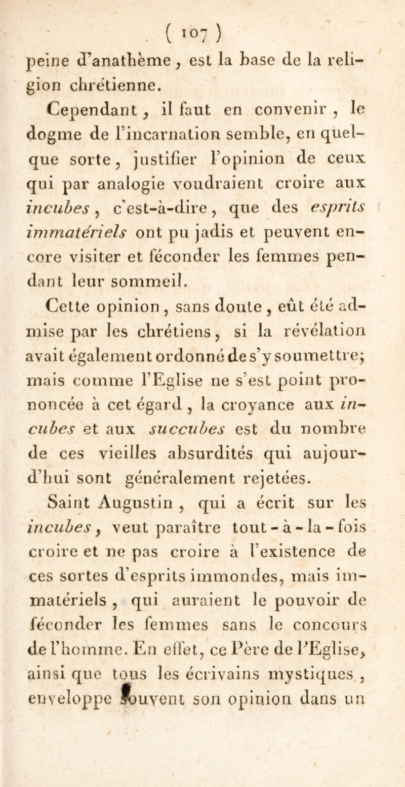 peine d’anathème , est la base de la reli- gion chrétienne. Cependant , il faut en convenir , le dogme de l’incarnation semble, en quel- que sorte, justifier l’opinion de ceux qui par analogie voudraient croire aux incubes, c'est-à-dire, que des esprits immatériels ont pu jadis et peuvent en- core visiter et féconder les femmes pen- dant leur sommeil. Cette opinion , sans doute , eût été ad- mise par les chrétiens, si la révélation avait également ordonné de s’y soumettre; mais comme l’Eglise ne s est point pro- noncée à cet égard , la croyance aux in- cubes et aux succubes est du nombre de ces vieilles absurdités qui aujour- d’hui sont généralement rejetées. Saint Augustin , qui a écrit sur les incubes} veut paraître tout - à - la - fois croire et ne pas croire à l’existence de ces sortes d’esprits immondes, mais im- matériels , qui auraient le pouvoir de féconder les femmes sans le concours « de l’homme. En effet, ce Père de PEalise* / O ' ainsi que tous les écrivains mystiques , enveloppe fjuyent son opinion dans un i