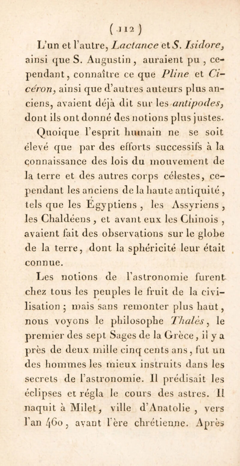 L’un et l’autre, Lactance et S. Isidore, ainsi que S. Augustin , auraient pu , ce- pendant, connaître ce que Pline et Ci- cérony ainsi que d’autres auteurs plus an- ciens, avaient déjà dit sur les antipodes, dont ils ont donné des notions plus justes. Quoique l’esprit humain ne se soit élevé que par des efforts successifs à la connaissance des lois du mouvement de la terre et des autres corps célestes, ce- pendant les anciens de la haute antiquité , tels que les Egyptiens , les Assyriens , les Chaldéens , et avant eux les Chinois , avaient fait des observations sur le globe de la terre, dont la sphéricité leur était connue. Les notions de Tastronomie furent chez tous les peuples le fruit de la eivi- » lisation ; mais sans remonter plus haut, nous voyons le philosophe Thaïes, le premier des sept Sages de la Grèce , il y a près de deux mille cinq cents ans, fut un des hommes les mieux instruits dans les secrets de l’astronomie. Il prédisait les éclipses et régla le cours des astres. 11 naquit à Milet, ville d’Anatolie , vers l’an 460 , avant 1ère chrétienne. Après