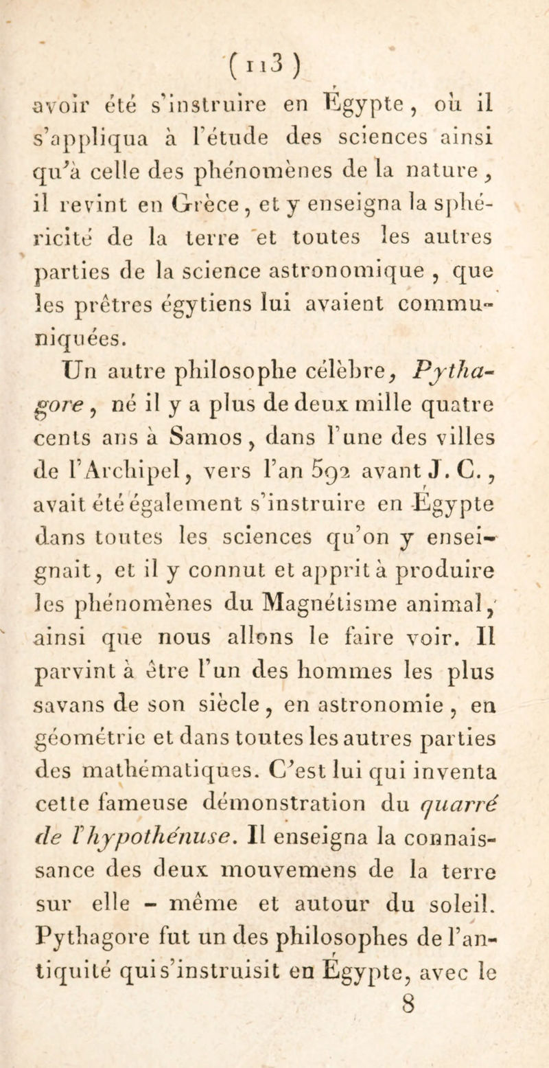 r avoir été s’instruire en Egypte, ou il s’appliqua à l’étude des sciences ainsi qu’à celle des phénomènes de la nature , il revint en Grèce , et y enseigna la sphé- ricité de la terre et toutes les autres parties de la science astronomique , que les prêtres égytiens lui avaient commu- niquées, Un autre philosophe célèbre, Prtha- gore , né il y a plus de deux mille quatre cents ans à Samos , dans l’une des villes de l’Archipel, vers l’an 5q2 avant J. C., avait été également s’instruire en Egypte dans toutes les sciences qu’on y ensei- gnait, et il y connut et apprit à produire les phénomènes du Magnétisme animal,' ainsi que nous allons le faire voir. Il parvint à être l’un des hommes les plus savans de son siècle, en astronomie , en géométrie et dans toutes les autres parties des mathématiques. C’est lui qui inventa cette fameuse démonstration du cjuarré de Thypothénuse. Il enseigna la connais- sance des deux mouvemens de la terre sur elle - même et autour du soleil. Pythagore fut un des philosophes de l’an- tiquité qui s’instruisit en Egypte, avec le 8