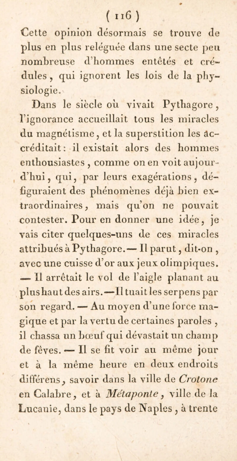 ( “6 ) Cette opinion désormais se trouve de plus en plus reléguée dans une secte peu nombreuse d’hommes entétés et cré- dules , qui ignorent les lois de la phy- siologie. Dans le siècle ou vivait Pythagore , l’ignorance accueillait tous les miracles du magnétisme, et la superstition les ac- créditait: il existait alors des hommes enthousiastes , comme on en voit aujour- d’hui, qui, par leurs exagérations, dé- figuraient des phénomènes déjà bien ex- traordinaires, mais qu’on ne pouvait contester. Pour en donner une idée, je vais citer quelques-uns de ces miracles attribués à Pythagore.— 11 parut, dit-on , avec une cuisse d’or aux jeux olimpiques. — Il arrêtait le vol de l’aigle planant au plus haut des airs.—Il tuait les serpens par son regard. — Au moyen d’une force ma- gique et par la vertu de certaines paroles , il chassa un bœuf qui dévastait un champ de fèves. — Il se fit voir au même jour et à la même heure en deux endroits différensj savoir dans la ville de Crotonc en Calabre, et à Métaponte, ville de la Lucanie, dans le pays de Naples , à trente