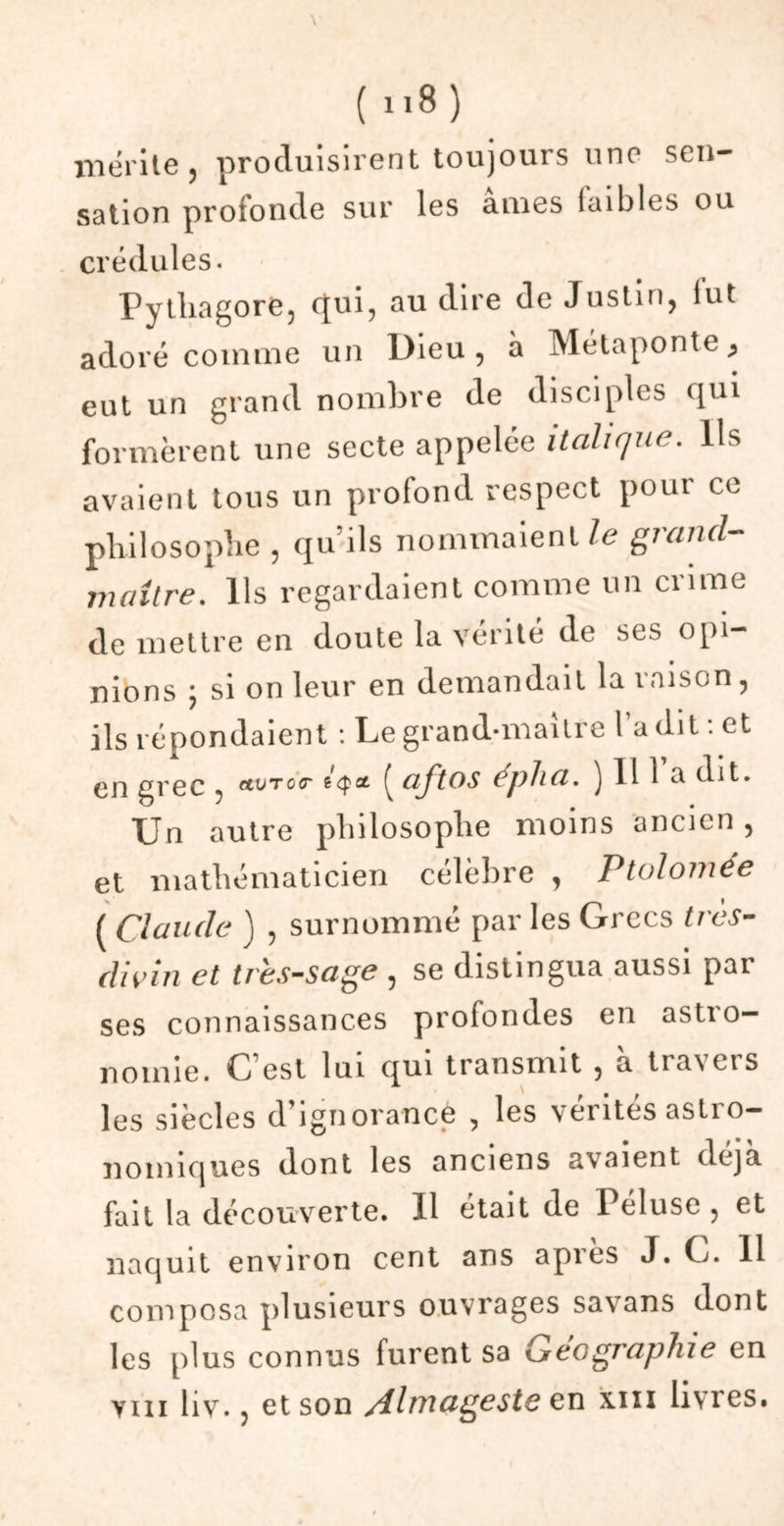 \ ( n8 ) mérité , produisirent toujours une sen- sation profonde sur les âmes laibles ou crédules. Pytliagoré, qui, au dire de Justin, fut adoré comme un Dieu, à Métaponte* eut un grand nombre de disciples qui formèrent une secte appelée italique. Ils avaient tous un profond respect pour ce philosophe , qu’ils nommaient le grand- maître. Ils regardaient comme un crime de mettre en doute la vérité de ses opi- nions ; si on leur en demandait la raison, ils répondaient : Le grand-maître l’a dit : et gi’oc , etvTOT ^ aftos eplia. J 11 1 a uit* Un autre philosophe moins ancien, et mathématicien célèbre , Ptolomée ( Claude ) , surnommé par les Grecs très- divin et tressage , se distingua aussi par ses connaissances profondes en astro- nomie. C’est lui qui transmit , a tra\cts les siècles d’ignorance , les vérités astro- nomiques dont les anciens avaient déjà fait la découverte. 11 était de Péluse , et naquit environ cent ans apres J. C/. 11 composa plusieurs ouvrages savans dont les plus connus furent sa Géographie en yiii hv., et son /lhi\ageste en xm livres.