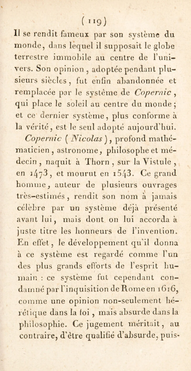 Il se rendit fameux par son système du monde, dans lequel il supposait le globe terrestre immobile au centre de l’uni- vers. Son opinion , adoptée pendant plu- sieurs siècles , fut enfin abandonnée et remplacée par le système de Copernic , qui pi ace le soleil au centre du monde; et ce dernier système, plus conforme à la vérité, est le seul adopté aujourd’hui. Copernic ( Nicolas ), profond mathé- maticien , astronome, philosophe et mé- decin , naquit à Thorn , sur la Vistule , en 347*3 , et mourut en i5/|3. Ce grand homme, auteur de plusieurs ouvrages très-estimés , rendit son nom à jamais célèbre par un système déjà présenté avant lui, mais dont on lui accorda à juste titre les honneurs de l’invention. En effet, le développement qu’il donna à ce système est regardé comme l’un des plus grands efforts de l’esprit hu- main : ce système fut cependant con- damné par l'inquisition de Romeen 1616, comme une opinion non-seulement hé- rétique dans la foi , mais absurde dans la philosophie. Ce jugement méritait, au contraire, d'être qualifié d’absurde, puis-