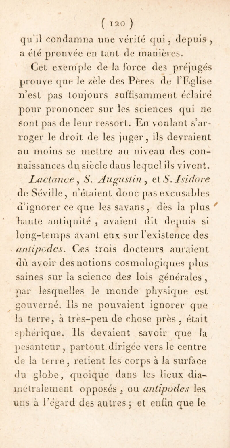 qu i 1 condamna une vérité qui , depuis , a été prouvée en tant de manières. Cet exemple de la force des préjugés prouve que le zèle des Pères de l’Egl ise n’est pas toujours suffisamment éclairé pour prononcer sur les sciences qui ne sont pas de leur ressort. En voulant s’ar- roger le droit de les juger, ils devraient au moins se mettre au niveau des con- naissances du siècle dans lequel ils vivent. Lactance , S. Augustin , et S. Isidore de Séville, if étaient donc pas excusables d’ignorer ce que les savans, dès la plus liaute antiquité y avaient dit depuis si long-temps avant eux sur l'existence des antipodes. Ces trois docteurs auraient du avoir des notions cosmologiques plus saines sur la science des lois générales , par lesquelles le monde physique est gouverné. Ils ne pouvaient ignorer que la terre, à très-peu de chose près , était sphérique. Ils devaient savoir que la pesanteur, partout dirigée vers le centre de la terre , retient les corps à la surface du globe, quoique dans les lieux dia- métralement opposés y ou antipodes les uns à l’égard des autres ; et enfin que le