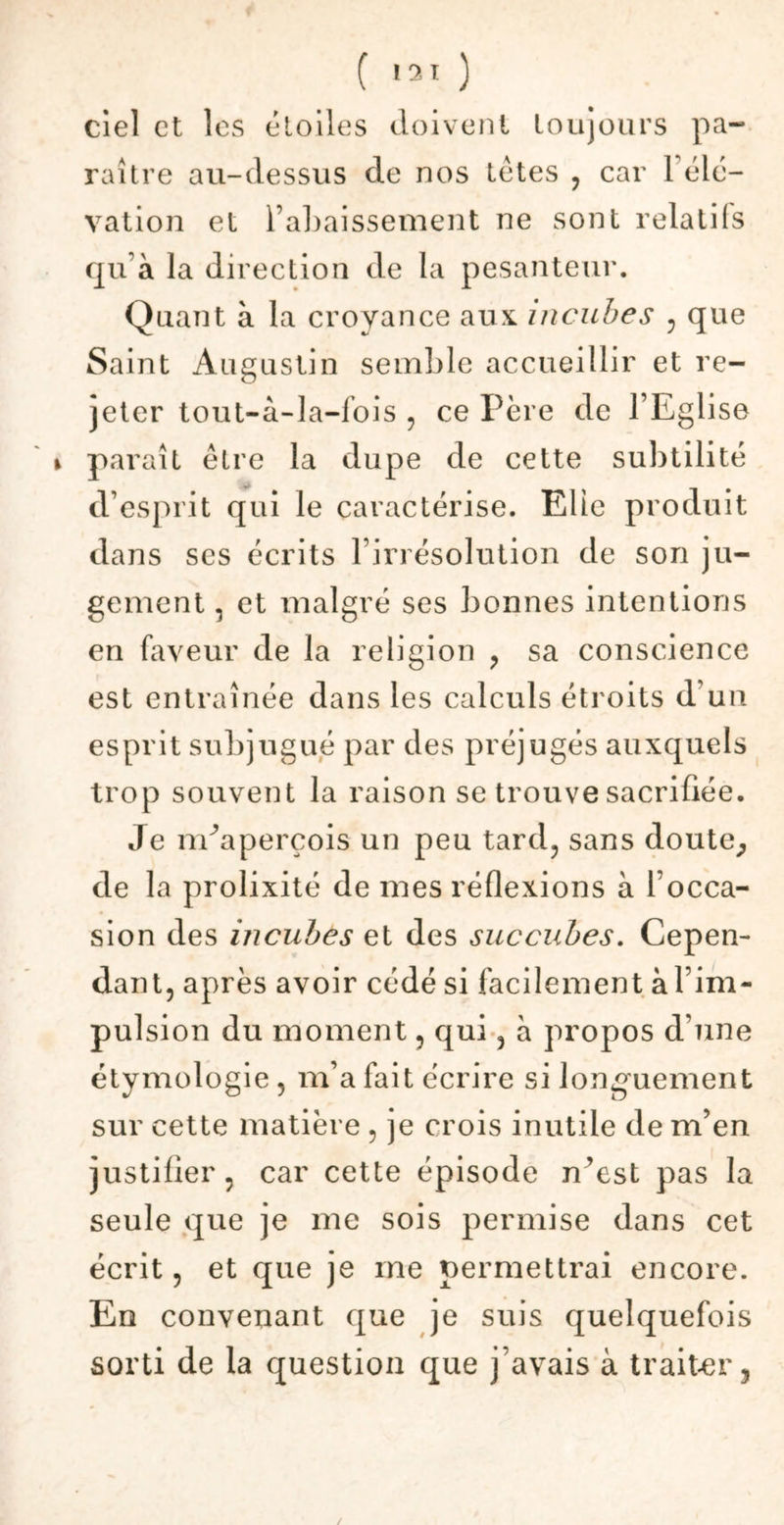 Ciel et les étoiles doivent toujours pa- raître au-dessus de nos têtes , car 1 élé- vation et l’abaissement ne sont relatifs qu’à la direction de la pesanteur. Quant à la croyance aux incubes , que Saint Augustin semble accueillir et re- jeter tout-à-la-fois , ce Père de l’Eglise i paraît être la dupe de cette subtilité d’esprit qui le caractérise. Elle produit dans ses écrits l’irrésolution de son ju- gement , et malgré ses bonnes intentions en faveur de la religion , sa conscience est entraînée dans les calculs étroits d'un esprit subjugué par des préjugés auxquels trop souvent la raison se trouve sacrifiée. Je nEaperçois un peu tard, sans doute, de la prolixité de mes réflexions à l’occa- sion des mcubes et des succubes. Cepen- dant, après avoir cédé si facilement à l’im- pulsion du moment, qui, à propos d'une étymologie, m’a fait écrire si longuement sur cette matière , je crois inutile de m’en justifier, car cette épisode n’est pas la seule que je me sois permise dans cet écrit, et que je me permettrai encore. En convenant que je suis quelquefois sorti de la question que j’avais à traiter, /