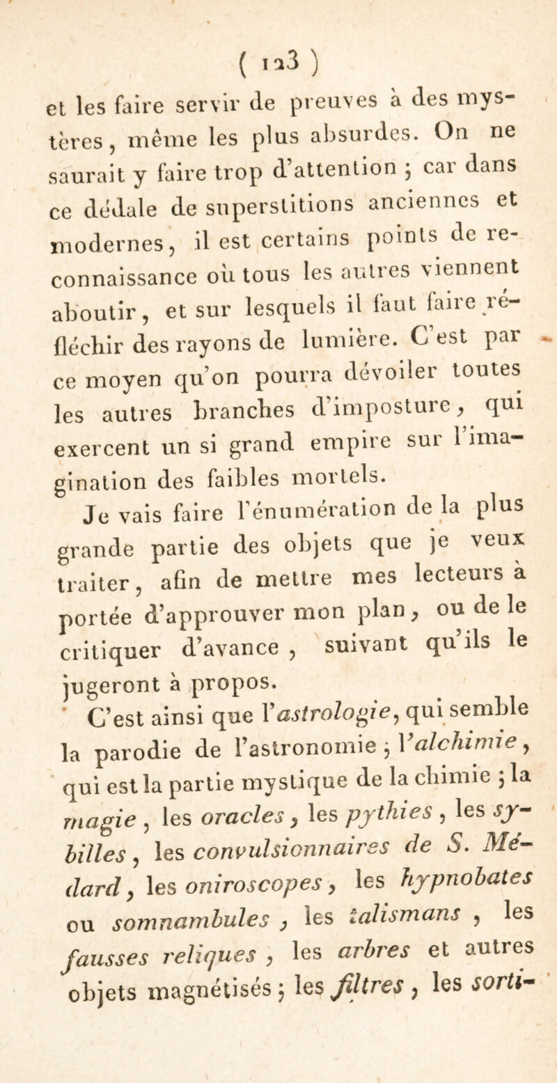 et les faire servir de preuves à des mys- tères , même les plus absurdes. On ne saurait y faire trop d attention ; cai dans ce dédale de superstitions anciennes et modernes, il est certains points de re- connaissance où tous les autres viennent aboutir, et sur lesquels il faut faire ré- fléchir des rayons de lumière. C’est par ce moyen qu’on pourra dévoiler toutes les autres branches d’imposture, qui exercent un si grand empire sur 1 ima- gination des faibles mortels. Je vais faire l’énumération de la plus grande partie des objets que je veux traiter, afin de mettre mes lecteurs a portée d’approuver mon plan , ou de le critiquer d’avance , suivant qu’ils le jugeront à propos. ' C’est ainsi que Y astrologie, qui semble la parodie de l’astronomie ; Y alchimie, qui est la partie mystique de la chimie ; la magie , les oracles, les pythies , les sy- billes, les convulsionnaires de S. Mé- dard, les oniroscopes, les hypnohates ou somnambules , les talismans , les fausses reliques , les arbres et autres