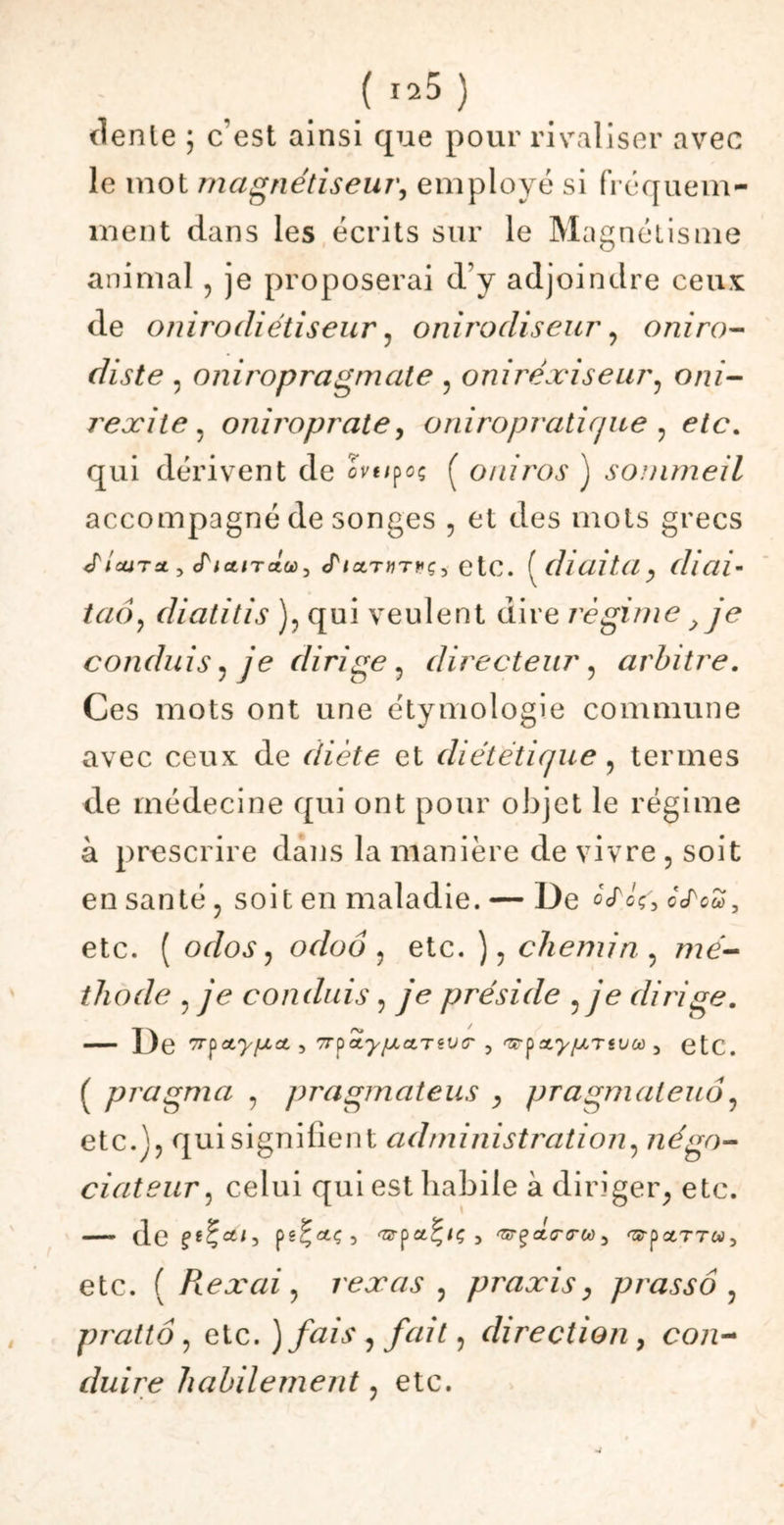 dente ; c’est ainsi que pour rivaliser avec le mot magnétiseur, employé si fréquem- ment dans les écrits sur le Magnétisme animal , je proposerai d’y adjoindre ceux de onirodi étisear. o ni ro diseur, o ni ra- dis te , oniropragmate , oniréxiseur, om- rexite . oniroprate, oniropratique , qui dérivent de cVf/poç ( oniros ) sommeil accompagné de songes , et des mots grecs «r/oüTat, cTict/T«a, <T/aT«T^ç, etc. ( diaita, (liai- taô? diatitis ), qui veulent dire régime, je conduis, je dirige, directeur , arbitre. Ces mots ont une étymologie commune avec ceux de diète et diététique , termes de médecine qui ont pour objet le régime à prescrire dans la manière de vivre , soit en santé, soit en maladie. — De ocfoVWcTea, etc. ( odos ^ odoo , etc. ), chemin , mé- thode , ye conduis , ye préside ^ je dirige. — De 7rpoty/uLd , 7rpcLy[jLa,TèV(r , 3 etc. ( pragma -, pragmateus , pragmaleuo, etc.], qui signifient administration, négo- ciateur , celui qui est habile à diriger, etc. — de pgÇctç, 'zzrp y ^T^aicnrco 5 'SrpctTTWj etc. ( Reæai, rexas , praxis, prassô , prattô, elc. ) fais , fait, direction, co;z- duire habilement, etc.