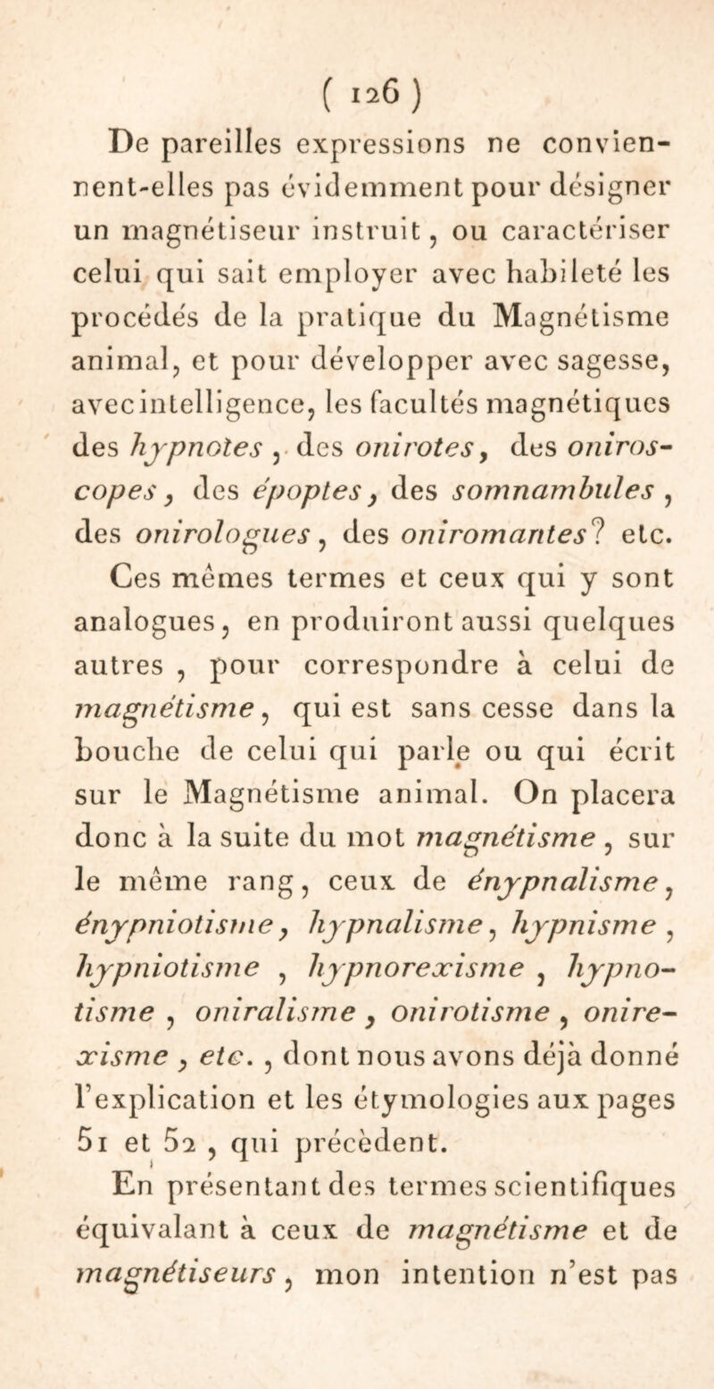 De pareilles expressions ne convien- nent-elles pas évidemment pour désigner un magnétiseur instruit, ou caractériser celui qui sait employer avec habileté les procédés de la pratique du Magnétisme animal, et pour développer avec sagesse, avec intelligence, les facultés magnétiques des hypnoles , des onirotes, des oniros- copes, des époptes y des somnambules , des onirologues, des oniromarttesl etc. Ces memes termes et ceux qui y sont analogues, en produiront aussi quelques autres , pour correspondre à celui de magnétisme, qui est sans cesse dans la Louche de celui qui parle ou qui écrit sur le Magnétisme animal. On placera donc à la suite du mot magnétisme , sur le meme rang, ceux de énypnalisme, énypniotisme y hypnalisme, hypnisme , hypniotisme , hypnorexisme , hypno- tisme , oniralisme y onirotisme , onire- xisme y etc. , dont nous avons déjà donné l’explication et les étymologies aux pages 5i et 5a , qui précèdent. En présentant des termes scientifiques équivalant à ceux de magnétisme et de magnétiseurs, mon intention n’est pas