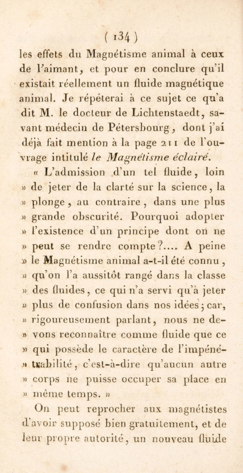 les effets du Magnétisme animal à ceux de Paimant, et pour en conclure qu’il existait réellement un fluide magnétique animal. Je répéterai à ce sujet ce qu’a dit M. le docteur de Lichtenstaedt., sa- vant médecin de Pétersbourg, dont j’ai déjà fait mention à la page 211 de l'ou- vrage intitulé le Magnétisme éclairé. « L’admission d’un tel fluide, loin » de jeter de la clarté sur la science, la » plonge ? au contraire , dans une plus » grande obscurité. Pourquoi adopter » l’existence d un principe dont on 11e » peut se rendre compte?.... A peine jd le Magnétisme animal a-t-il été connu , » qu'on l’a aussitôt rangé dans la classe » des fluides, ce qui n’a servi qu’à jeter x> plus de confusion dans nos idées j car, » rigoureusement parlant, nous ne de- » vons reconnaître comme fluide que ce » qui possède le caractère de Fimpéné- >» Uabilité, c’est-à-dire qu’aucun autre » corps ne puisse occuper sa place en » même temps. » On peut reprocher aux magnétistes d’avoir supposé bien gratuitement, et de leur propre autorité, un nouveau fluide