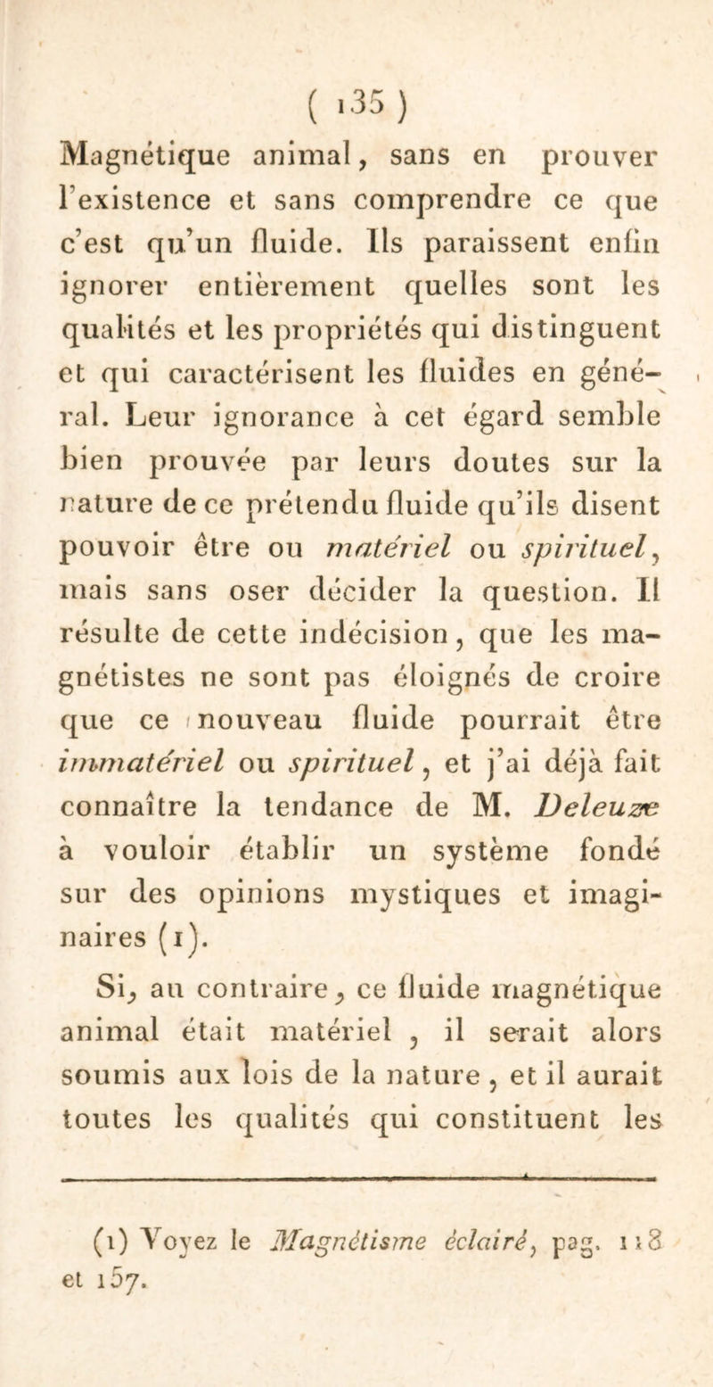 ( >35) Magnétique animal, sans en prouver l'existence et sans comprendre ce que c’est qu’un fluide. Ils paraissent enfin ignorer entièrement quelles sont les qualités et les propriétés qui distinguent et qui caractérisent les fluides en géné- ral. Leur ignorance à cet égard semble bien prouvée par leurs doutes sur la rature de ce prétendu fluide qu’ils disent pouvoir être ou matériel ou spirituel, mais sans oser décider la question. Il résulte de cette indécision , que les ma- gnétistes ne sont pas éloignés de croire que ce /nouveau fluide pourrait être immatériel ou spirituel , et j’ai déjà fait connaître la tendance de M. Deleuzæ à vouloir établir un système fondé sur des opinions mystiques et imagi- naires (i). S\y au contraire j ce fluide magnétique animal était matériel 5 il serait alors soumis aux lois de la nature , et il aurait toutes les qualités qui constituent les (1) Voyez le Magnétisme éclairé? pag, 11S