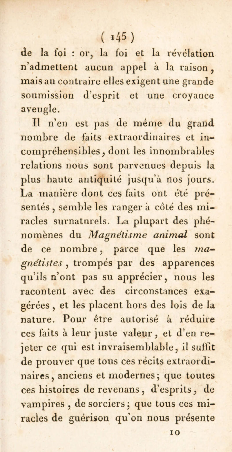 ( «45) de la foi : or, la foi et la révélation n’admettent aucun appel à la raison, mais au contraire elles exigent une grande soumission desprit et une croyance aveugle. Il n’en est pas de meme du grand nombre de faits extraordinaires et in- compréhensibles , dont les innombrables relations nous sont parvenues depuis la plus haute antiquité jusqu’à nos jours. La manière dont ces faits ont été pré- sentés , semble les ranger à côté des mi- racles surnaturels. La plupart des phé- nomènes du Magnétisme animal sont de ce nombre , parce que les ma- gnétistes , trompés par des apparences qu’ils n’ont pas su apprécier, nous les racontent avec des circonstances exa- gérées , et les placent hors des lois de la nature. Pour être autorisé à réduire ces faits à leur juste valeur, et d’en re- jeter ce qui est invraisemblable, il suffit de prouver que tous ces récits extraordi- naires, anciens et modernes; que toutes ces histoires de revenans , d’esprits ^ de vampires , de sorciers; que tous ces mi- racles de guérison qu’on nous présente io