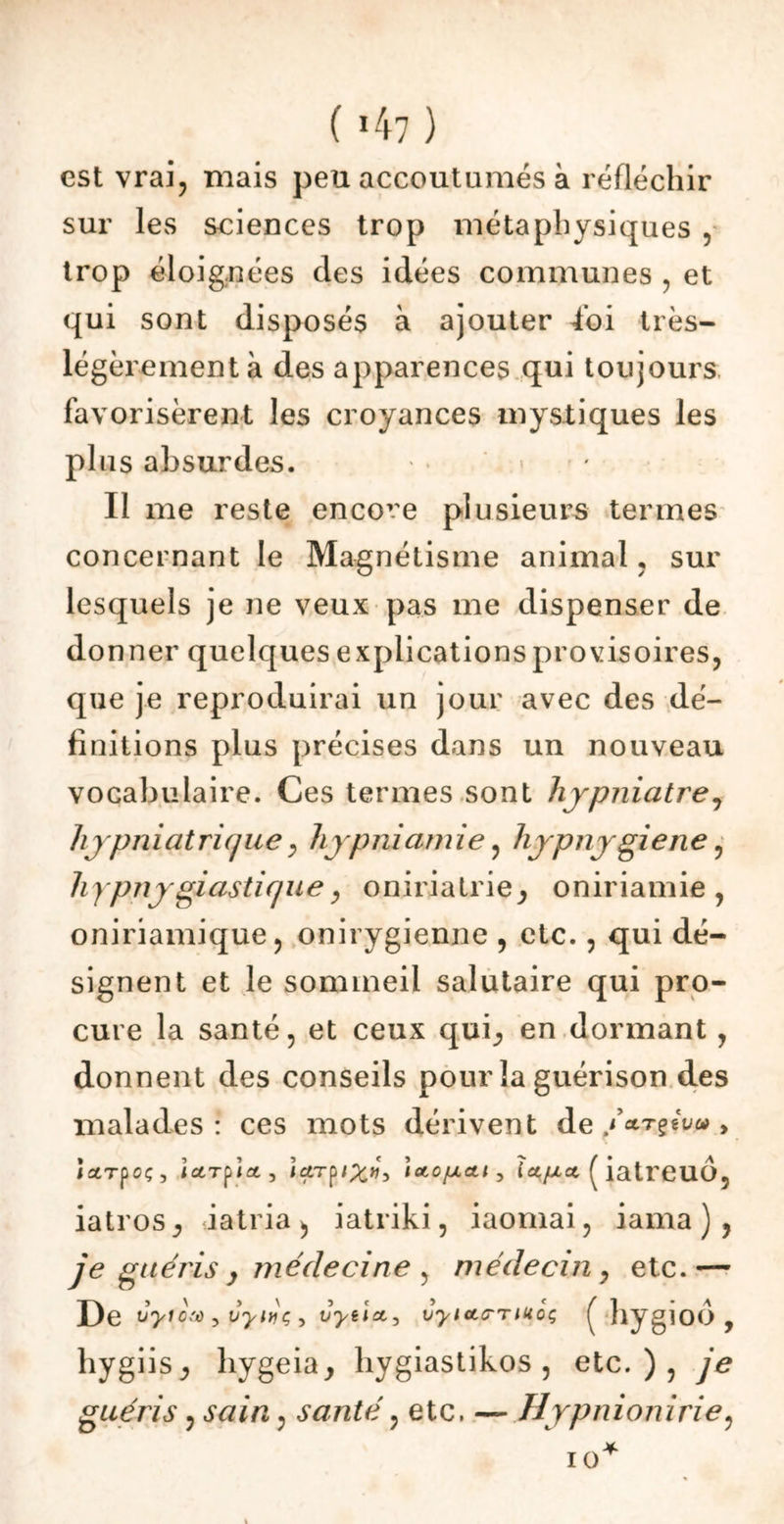 ( *47 ) est vrai, mais peu accoutumés à réfléchir sur les sciences trop métaphysiques , trop éloignées des idées communes , et qui sont disposés à ajouter loi très- légèrement à des apparences qui toujours favorisèrent les croyances mystiques les plus absurdes. Il me reste encore plusieurs termes concernant le Magnétisme animal, sur lesquels je ne veux pas me dispenser de do nner quelques explications provisoires, que je reproduirai un jour avec des dé- finitions plus précises dans un nouveau vocabulaire. Ces termes sont hjpniatre, hypniat ri que, hypniamie, hypnygiene, hypnygiasticjue, oniriatrie^ oniriamie , oniriamique, onirygienne , etc., qui dé- signent et le sommeil salutaire qui pro- cure la santé, et ceux qui,, en dormant, donnent des conseils pour la guérison des malades : ces mots dérivent de /CLTÇtVûi y istTpcç, Iccrpoty }a.TÿiX»> 'lAOfxeti, fa/xct ( iatrCUO, iatros, iatria », iatriki, iaomai, iama ) , je guéris y médecine , médecin , etc.— De ùyiotà , vyéç , vyeict, vyicLmuoç hygioÔ , hygiisj hygeia, hygiastikos , etc.), je guéris, sain, santé, etc. — Hypnionirie,