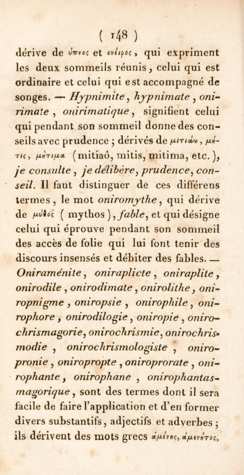 ( '48 ) dérivé de Jwvoç et ovnpôç, qui expriment les deux sommeils réunis, celui qui est ordinaire et celui qui est accompagné de songes. — Hypnimite , hypnimate , oni- rimate , onirimatique , signifient celui qui pendant son sommeil donne des con- seils avec prudence ; dérivés de , /x»- tiç, (mitiaô, mitis, mitima, etc. ), je consulte , je délibère, prudence, con- tez/. Il faut distinguer de ces différens termes , le mot onirornythe , qui dérive de /«Mec ( mythos ), fable, et qui désigne celui qui éprouve pendant son sommeil des accès de folie qui lui font tenir des discours insensés et débiter des fables Oniraménite, oniraplicte , oniraplite y onirodile , onirodimate, onirolithe} oni- ropnigme , oniropsie , onirophile, om- rophore y onirodilogie ? oniropie , oniro- chrismagorie, onirochrismie, onirochris* modie , oniroclirismologiste , oniro- pronie , oniropropte , oniroprorate ? owi- rophante} onirophane , onirophantas- magorique, sont des termes dont il sera facile de faire l’application et d’en former divers substantifs, adjectifs et adverbes • ils dérivent des mots grecs vnroç.