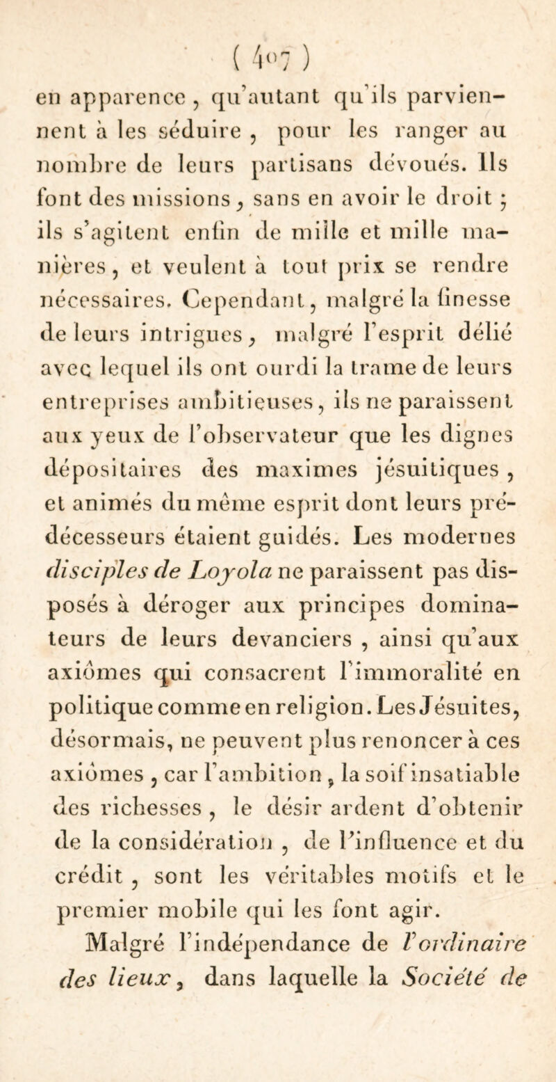 ( 4«7 ) en apparence , qu’autant qu'ils parvien- nent à les séduire , pour les ranger au nombre de leurs partisans dévoués. Ils font des missions , sans en avoir le droit ; ils s’agitent enfin de miilc et mille ma- nières , et veulent à tout prix se ren dre nécessaires. Cependant, malgré la finesse de leurs intrigues, malgré l’esprit délié avec lequel ils ont ourdi la trame de leurs entreprises ambitieuses, ils ne paraissent aux yeux de l’observateur que les dignes dépositaires des maximes jésuitiques , et animés du même esprit dont leurs pré- décesseurs étaient guidés. Les modernes disciples de Loyola ne paraissent pas dis- posés à déroger aux principes domina- teurs de leurs devanciers , ainsi qu’aux axiomes qui consacrent l'immoralité en politique comme en religion. Les Jésuites, désormais, ne peuvent plus renoncer à ces axiomes , car l’ambition, la soif insatiable des richesses , le désir ardent d’obtenir de la considération , de l’influence et du crédit , sont les véritables motifs et le premier mobile qui les font agir. Malgré l’indépendance de T ordinaire des lieux, dans laquelle la Société de