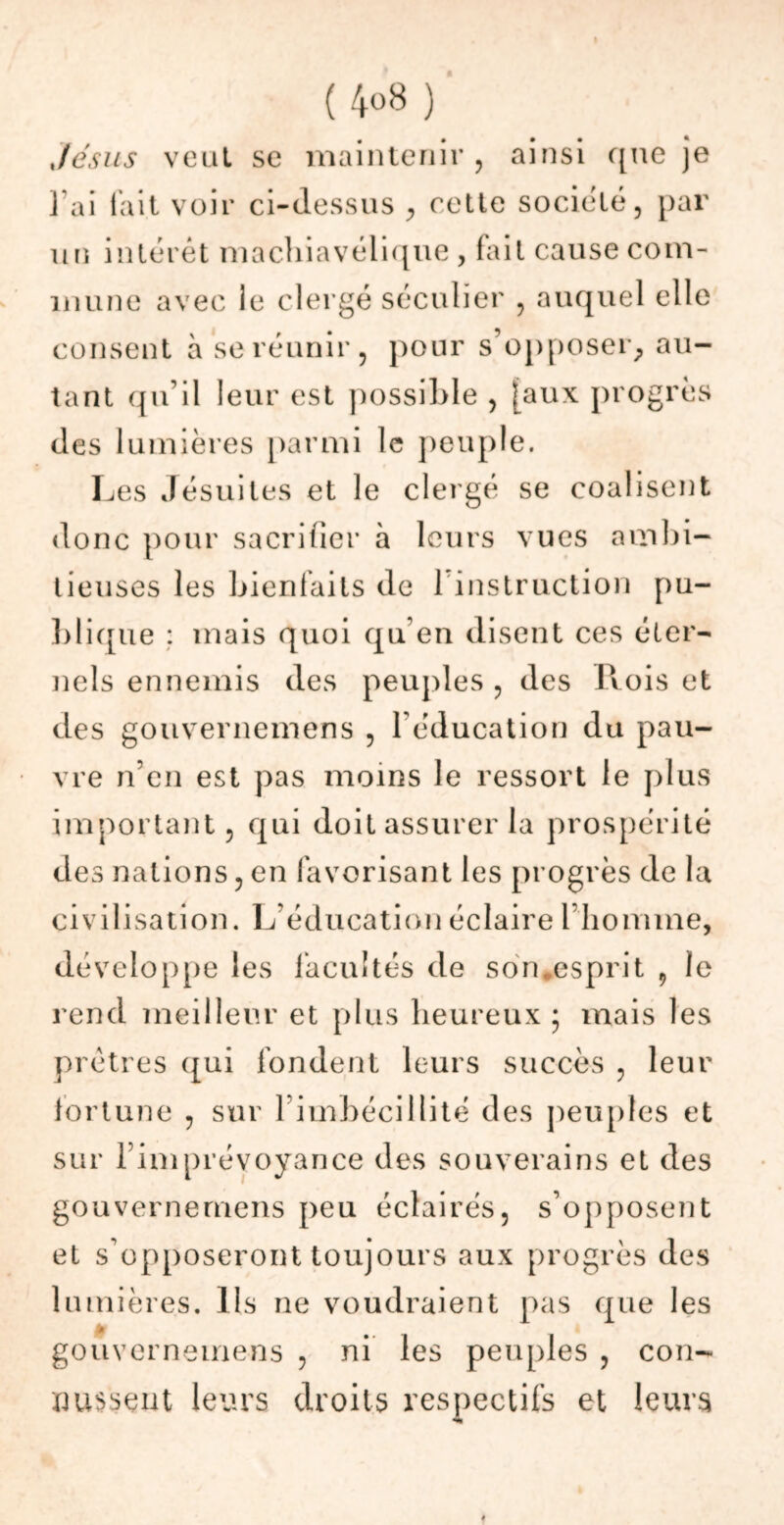 (4<>8) Jésus veut se maintenir , ainsi que je J'ai l’ait voir ci-dessus , cette société, par un intérêt machiavélique , fait cause com- mune avec ie clergé séculier , auquel elle consent à se réunir, pour s’opposer, au- tant qu’il leur est possible , [aux progrès des lumières parmi le peuple. Les Jésuites et le clergé se coalisent donc pour sacrifier à leurs vues ambi- tieuses les bienfaits de 1 instruction pu- blique ; mais quoi qu’en disent ces éter- nels ennemis des peuples , des Rois et des gouvernemens , l’éducation du pau- vre n’en est pas moins le ressort le plus important, qui doit assurer la prospérité des nations, en favorisant les progrès de la civilisation. L éducation éclaire 1 homme, développe les facultés de son.esprit , le rend meilleur et plus heureux • mais les prêtres qui fondent leurs succès , leur fortune , sur 1 imbécillité des peuples et sur l’imprévoyance des souverains et des gouvernemens peu éclairés, s’opposent et s'opposeront toujours aux progrès des lumières, lis ne voudraient pas que les gouvernemens , ni les peuples , con- nussent leurs droits respectifs et leurs