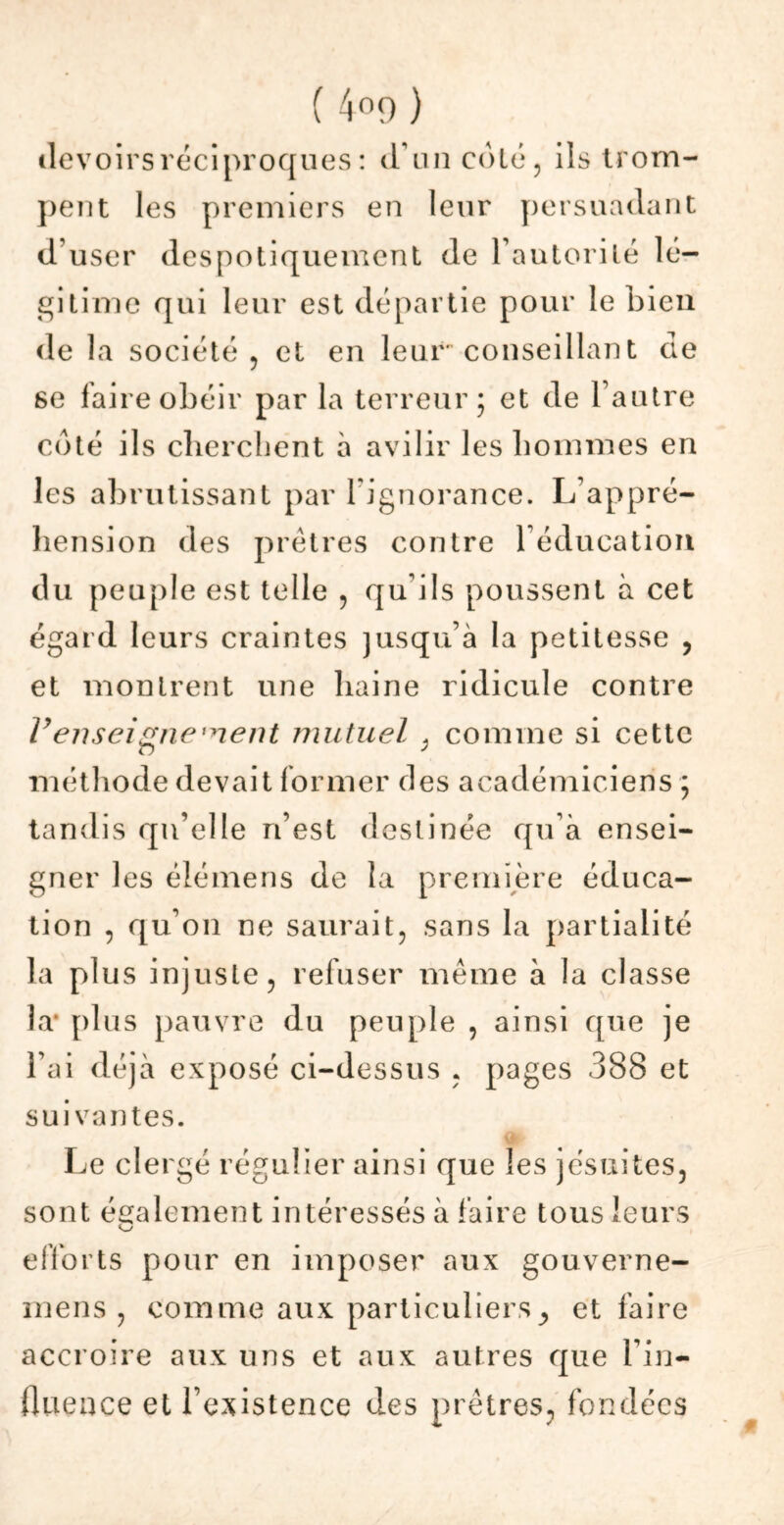 devoirs réciproques : d’un coté , ils trom- pent les premiers en leur persuadant d’user despotiquement de l’autorité lé- gitime qui leur est départie pour le bien de la société ? et en leur conseillant de 6e faire obéir par la terreur; et de l’autre coté ils cherchent à avilir les hommes en les abrutissant par lignorance. L’appré- hension des prêtres contre l’éducation du peuple est telle , qu’ils poussent à cet égard leurs craintes jusqu’à la petitesse , et montrent une haine ridicule contre Venseignement mutuel * comme si cette méthode devait former des académiciens ; tandis qu’elle n’est destinée qu’à ensei- gner les éiémens de la première éduca- tion , qu’on ne saurait, sans la partialité la plus injuste, refuser même à la classe la* plus pauvre du peuple , ainsi que je l’ai déjà exposé ci-dessus , pages 388 et suivantes. Le clergé régulier ainsi que les jésuites, sont également intéressés à faire tous leurs efforts pour en imposer aux gouverne- mens , comme aux particulierset faire accroire aux uns et aux autres que l’in- fluence et l’existence des prêtres, fondées